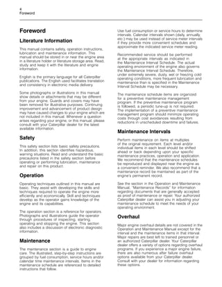 4
Foreword
Foreword
Literature Information
This manual contains safety, operation instructions,
lubrication and maintenance information. This
manual should be stored in or near the engine area
in a literature holder or literature storage area. Read,
study and keep it with the literature and engine
information.
English is the primary language for all Caterpillar
publications. The English used facilitates translation
and consistency in electronic media delivery.
Some photographs or illustrations in this manual
show details or attachments that may be different
from your engine. Guards and covers may have
been removed for illustrative purposes. Continuing
improvement and advancement of product design
may have caused changes to your engine which are
not included in this manual. Whenever a question
arises regarding your engine, or this manual, please
consult with your Caterpillar dealer for the latest
available information.
Safety
This safety section lists basic safety precautions.
In addition, this section identifies hazardous,
warning situations. Read and understand the basic
precautions listed in the safety section before
operating or performing lubrication, maintenance
and repair on this product.
Operation
Operating techniques outlined in this manual are
basic. They assist with developing the skills and
techniques required to operate the engine more
efficiently and economically. Skill and techniques
develop as the operator gains knowledge of the
engine and its capabilities.
The operation section is a reference for operators.
Photographs and illustrations guide the operator
through procedures of inspecting, starting,
operating and stopping the engine. This section
also includes a discussion of electronic diagnostic
information.
Maintenance
The maintenance section is a guide to engine
care. The illustrated, step-by-step instructions are
grouped by fuel consumption, service hours and/or
calendar time maintenance intervals. Items in the
maintenance schedule are referenced to detailed
instructions that follow.
Use fuel consumption or service hours to determine
intervals. Calendar intervals shown (daily, annually,
etc.) may be used instead of service meter intervals
if they provide more convenient schedules and
approximate the indicated service meter reading.
Recommended service should be performed
at the appropriate intervals as indicated in
the Maintenance Interval Schedule. The actual
operating environment of the engine also governs
the Maintenance Interval Schedule. Therefore,
under extremely severe, dusty, wet or freezing cold
operating conditions, more frequent lubrication and
maintenance than is specified in the Maintenance
Interval Schedule may be necessary.
The maintenance schedule items are organized
for a preventive maintenance management
program. If the preventive maintenance program
is followed, a periodic tune-up is not required.
The implementation of a preventive maintenance
management program should minimize operating
costs through cost avoidances resulting from
reductions in unscheduled downtime and failures.
Maintenance Intervals
Perform maintenance on items at multiples
of the original requirement. Each level and/or
individual items in each level should be shifted
ahead or back depending upon your specific
maintenance practices, operation and application.
We recommend that the maintenance schedules
be reproduced and displayed near the engine as
a convenient reminder. We also recommend that a
maintenance record be maintained as part of the
engine’s permanent record.
See the section in the Operation and Maintenance
Manual, “Maintenance Records” for information
regarding documents that are generally accepted
as proof of maintenance or repair. Your authorized
Caterpillar dealer can assist you in adjusting your
maintenance schedule to meet the needs of your
operating environment.
Overhaul
Major engine overhaul details are not covered in the
Operation and Maintenance Manual except for the
interval and the maintenance items in that interval.
Major repairs are best left to trained personnel or
an authorized Caterpillar dealer. Your Caterpillar
dealer offers a variety of options regarding overhaul
programs. If you experience a major engine failure,
there are also numerous after failure overhaul
options available from your Caterpillar dealer.
Consult with your dealer for information regarding
these options.
 