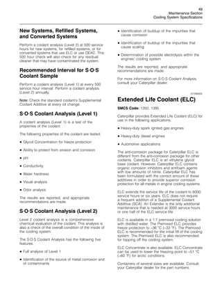 49
Maintenance Section
Cooling System Specifications
New Systems, Refilled Systems,
and Converted Systems
Perform a coolant analysis (Level 2) at 500 service
hours for new systems, for refilled systems, or for
converted systems that use ELC or use DEAC. This
500 hour check will also check for any residual
cleaner that may have contaminated the system.
Recommended Interval for S·O·S
Coolant Sample
Perform a coolant analysis (Level 1) at every 500
service hour interval. Perform a coolant analysis
(Level 2) annually.
Note: Check the standard coolant’s Supplemental
Coolant Additive at every oil change.
S·O·S Coolant Analysis (Level 1)
A coolant analysis (Level 1) is a test of the
properties of the coolant.
The following properties of the coolant are tested:
• Glycol Concentration for freeze protection
• Ability to protect from erosion and corrosion
• pH
• Conductivity
• Water hardness
• Visual analysis
• Odor analysis
The results are reported, and appropriate
recommendations are made.
S·O·S Coolant Analysis (Level 2)
Level 2 coolant analysis is a comprehensive
chemical evaluation of the coolant. This analysis is
also a check of the overall condition of the inside of
the cooling system.
The S·O·S Coolant Analysis has the following five
features:
• Full analysis of Level 1
• Identification of the source of metal corrosion and
of contaminants
• Identification of buildup of the impurities that
cause corrosion
• Identification of buildup of the impurities that
cause scaling
• Determination of possible electrolysis within the
engines’ cooling system
The results are reported, and appropriate
recommendations are made.
For more information on S·O·S Coolant Analysis,
consult your Caterpillar dealer.
i01096605
Extended Life Coolant (ELC)
SMCS Code: 1350; 1395
Caterpillar provides Extended Life Coolant (ELC) for
use in the following applications:
• Heavy-duty spark ignited gas engines
• Heavy-duty diesel engines
• Automotive applications
The anti-corrosion package for Caterpillar ELC is
different from the anti-corrosion package for other
coolants. Caterpillar ELC is an ethylene glycol
base coolant. However, Caterpillar ELC contains
organic corrosion inhibitors and antifoam agents
with low amounts of nitrite. Caterpillar ELC has
been formulated with the correct amount of these
additives in order to provide superior corrosion
protection for all metals in engine cooling systems.
ELC extends the service life of the coolant to 6000
service hours or six years. ELC does not require
a frequent addition of a Supplemental Coolant
Additive (SCA). An Extender is the only additional
maintenance that is needed at 3000 service hours
or one half of the ELC service life.
ELC is available in a 1:1 premixed cooling solution
with distilled water. The Premixed ELC provides
freeze protection to −36 
C (−33 
F). The Premixed
ELC is recommended for the initial fill of the cooling
system. The Premixed ELC is also recommended
for topping off the cooling system.
ELC Concentrate is also available. ELC Concentrate
can be used to lower the freezing point to −51 
C
(−60 
F) for arctic conditions.
Containers of several sizes are available. Consult
your Caterpillar dealer for the part numbers.
 