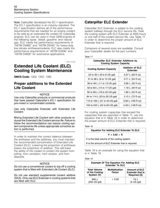 50
Maintenance Section
Cooling System Specifications
Note: Caterpillar developed the EC-1 specification.
The EC-1 specification is an industry standard. The
EC-1 specification defines all of the performance
requirements that are needed for an engine coolant
to be sold as an extended life coolant for Caterpillar
engines. ELC can be used in most OEM engines of
the following types: diesel, gasoline, and natural
gas. ELC meets the performance requirements of
“ASTM D4985” and “ASTM D5345” for heavy-duty
low silicate antifreeze/coolants. ELC also meets the
performance requirements of “ASTM D3306” and
“ASTM D4656” for automotive applications.
i01111712
Extended Life Coolant (ELC)
Cooling System Maintenance
SMCS Code: 1350; 1352; 1395
Proper additions to the Extended
Life Coolant
NOTICE
Use only Caterpillar products or commercial products
that have passed Caterpillar’s EC-1 specification for
pre-mixed or concentrated coolants.
Use only Caterpillar Extender with Extended Life
Coolant.
Mixing Extended Life Coolant with other products re-
duces the Extended Life Coolant service life. Failure to
follow the recommendations can reduce cooling sys-
tem components life unless appropriate corrective ac-
tion is performed.
In order to maintain the correct balance between
the antifreeze and the additives, you must maintain
the recommended concentration of Extended Life
Coolant (ELC). Lowering the proportion of antifreeze
lowers the proportion of additive. This will lower
the ability of the coolant to protect the system from
pitting, from cavitation, from erosion, and from
deposits.
NOTICE
Do not use a conventional coolant to top-off a cooling
system that is filled with Extended Life Coolant (ELC).
Do not use standard supplemental coolant additive
(SCA). Only use ELC Extender in cooling systems that
are filled with ELC.
Caterpillar ELC Extender
Caterpillar ELC Extender is added to the cooling
system halfway through the ELC service life. Treat
the cooling system with ELC Extender at 3000 hours
or one half of the coolant service life. Use Table 17
in order to determine the proper amount of ELC
Extender that is required.
Containers of several sizes are available. Consult
your Caterpillar dealer for the part numbers.
Table 17
Caterpillar ELC Extender Additions by
Cooling System Capacity
Cooling System Capacity
Addition of ELC
Extender
22 to 30 L (6 to 8 US gal) 0.57 L (20 fl oz)
31 to 38 L (9 to 10 US gal) 0.71 L (24 fl oz)
39 to 49 L (11 to 13 US gal) 0.95 L (32 fl oz)
50 to 64 L (14 to 17 US gal) 1.18 L (40 fl oz)
65 to 83 L (18 to 22 US gal) 1.60 L (54 fl oz)
84 to 114 L (23 to 30 US gal) 2.15 L (72 fl oz)
115 to 163 L (31 to 43 US gal) 3.00 L (100 fl oz)
164 to 242 L (44 to 64 US gal) 4.40 L (148 fl oz)
For cooling system capacities that exceed the
capacities that are specified in Table 17, use the
equation that is in Table 18 in order to determine
the proper amount of ELC Extender that is required.
Table 18
Equation For Adding ELC Extender To ELC
V × 0.02 = X
V is the total volume of the cooling system.
X is the amount of ELC Extender that is required.
Table 19 is an example for using the equation that
is in Table 18.
Table 19
Example Of The Equation For Adding ELC
Extender To ELC
Total Volume
of the Cooling
System (V)
Multiplication
Factor
Amount of ELC
Extender that is
Required (X)
946 L
(250 US gal)
× 0.02 19 L
(5 US gal)
 