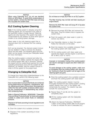 51
Maintenance Section
Cooling System Specifications
NOTICE
When using Caterpillar ELC, do not use standard
SCA’s or SCA filters. To avoid SCA contamination of
an ELC system, remove the SCA filter base and plug
off or by-pass the coolant lines.
ELC Cooling System Cleaning
Note: If the cooling system is already using ELC,
cleaning agents are not required to be used at
the specified coolant change interval. Cleaning
agents are only required if the system has been
contaminated by the addition of some other type of
coolant or by cooling system damage.
Clean water is the only cleaning agent that is
required when ELC is drained from the cooling
system.
ELC can be recycled. The drained coolant mixture
can be distilled in order to remove the ethylene
glycol and the water. The ethylene glycol and the
water can be reused. Consult your Caterpillar dealer
for more information.
After the cooling system is drained and after the
cooling system is refilled, operate the engine while
the cooling system filler cap is removed. Operate
the engine until the coolant level reaches the normal
operating temperature and until the coolant level
stabilizes. As needed, add the coolant mixture in
order to fill the system to the proper level.
Changing to Caterpillar ELC
To change from heavy-duty coolant/antifreeze to the
Caterpillar ELC, perform the following steps:
NOTICE
Care must be taken to ensure that fluids are contained
during performance of inspection, maintenance, test-
ing, adjusting and repair of the product. Be prepared to
collect the fluid with suitable containers before open-
ing any compartment or disassembling any compo-
nent containing fluids.
Refer to Special Publication, NENG2500, “Caterpillar
Tools and Shop Products Guide” for tools and supplies
suitable to collect and contain fluids on Caterpillar
products.
Dispose of all fluids according to local regulations and
mandates.
1. Drain the coolant into a suitable container.
2. Dispose of the coolant according to local
regulations.
NOTICE
Do not leave an empty SCA filter on an ELC system.
The filter housing may corrode and leak causing an
engine failure.
Remove the SCA filter base and plug off or by-pass
the coolant lines.
3. Remove the empty SCA filter and remove the
filter base. Plug the coolant lines or bypass the
coolant lines.
4. Flush the system with clean water in order to
remove any debris.
5. Use Caterpillar cleaner to clean the system.
Follow the instruction on the label.
6. Drain the cleaner into a suitable container. Flush
the cooling system with clean water.
7. Fill the cooling system with clean water and
operate the engine until the engine is warmed to
49
to 66
C (120
to 150
F).
NOTICE
Improper or incomplete rinsing of the cooling system
can result in damage to copper and other metal com-
ponents.
To avoid damage to the cooling system, make sure
to completely flush the cooling system with clear wa-
ter. Continue to flush the system until all signs of the
cleaning agent are gone.
8. Drain the cooling system into a suitable container
and flush the cooling system with clean water.
Note: The cooling system cleaner must be
thoroughly flushed from the cooling system. Cooling
system cleaner that is left in the system will
contaminate the coolant. The cleaner may also
corrode the cooling system.
9. Repeat Steps 7 and 8 until the system is
completely clean.
10. Fill the cooling system with the Caterpillar
premixed ELC.
11. Attach the Special Publication, PEEP5027,
“Label” to the cooling system filler for the engine
in order to indicate the use of Caterpillar ELC.
 