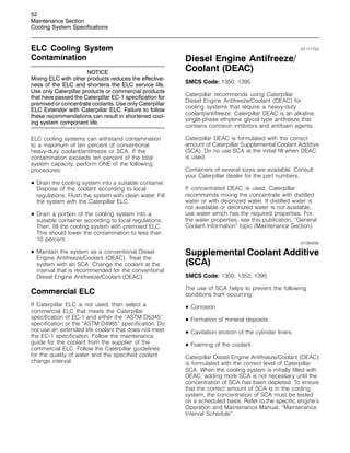 52
Maintenance Section
Cooling System Specifications
ELC Cooling System
Contamination
NOTICE
Mixing ELC with other products reduces the effective-
ness of the ELC and shortens the ELC service life.
Use only Caterpillar products or commercial products
that have passed the Caterpillar EC-1 specification for
premixed or concentrate coolants. Use only Caterpillar
ELC Extender with Caterpillar ELC. Failure to follow
these recommendations can result in shortened cool-
ing system component life.
ELC cooling systems can withstand contamination
to a maximum of ten percent of conventional
heavy-duty coolant/antifreeze or SCA. If the
contamination exceeds ten percent of the total
system capacity, perform ONE of the following
procedures:
• Drain the cooling system into a suitable container.
Dispose of the coolant according to local
regulations. Flush the system with clean water. Fill
the system with the Caterpillar ELC.
• Drain a portion of the cooling system into a
suitable container according to local regulations.
Then, fill the cooling system with premixed ELC.
This should lower the contamination to less than
10 percent.
• Maintain the system as a conventional Diesel
Engine Antifreeze/Coolant (DEAC). Treat the
system with an SCA. Change the coolant at the
interval that is recommended for the conventional
Diesel Engine Antifreeze/Coolant (DEAC).
Commercial ELC
If Caterpillar ELC is not used, then select a
commercial ELC that meets the Caterpillar
specification of EC-1 and either the “ASTM D5345”
specification or the “ASTM D4985” specification. Do
not use an extended life coolant that does not meet
the EC-1 specification. Follow the maintenance
guide for the coolant from the supplier of the
commercial ELC. Follow the Caterpillar guidelines
for the quality of water and the specified coolant
change interval.
i01111753
Diesel Engine Antifreeze/
Coolant (DEAC)
SMCS Code: 1350; 1395
Caterpillar recommends using Caterpillar
Diesel Engine Antifreeze/Coolant (DEAC) for
cooling systems that require a heavy-duty
coolant/antifreeze. Caterpillar DEAC is an alkaline
single-phase ethylene glycol type antifreeze that
contains corrosion inhibitors and antifoam agents.
Caterpillar DEAC is formulated with the correct
amount of Caterpillar Supplemental Coolant Additive
(SCA). Do no use SCA at the initial fill when DEAC
is used.
Containers of several sizes are available. Consult
your Caterpillar dealer for the part numbers.
If concentrated DEAC is used, Caterpillar
recommends mixing the concentrate with distilled
water or with deionized water. If distilled water is
not available or deionized water is not available,
use water which has the required properties. For
the water properties, see this publication, “General
Coolant Information” topic (Maintenance Section).
i01069295
Supplemental Coolant Additive
(SCA)
SMCS Code: 1350; 1352; 1395
The use of SCA helps to prevent the following
conditions from occurring:
• Corrosion
• Formation of mineral deposits
• Cavitation erosion of the cylinder liners
• Foaming of the coolant
Caterpillar Diesel Engine Antifreeze/Coolant (DEAC)
is formulated with the correct level of Caterpillar
SCA. When the cooling system is initially filled with
DEAC, adding more SCA is not necessary until the
concentration of SCA has been depleted. To ensure
that the correct amount of SCA is in the cooling
system, the concentration of SCA must be tested
on a scheduled basis. Refer to the specific engine’s
Operation and Maintenance Manual, “Maintenance
Interval Schedule”.
 