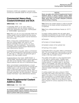53
Maintenance Section
Cooling System Specifications
Containers of SCA are available in several sizes.
Consult your Caterpillar dealer for the part numbers.
i01164588
Commercial Heavy-Duty
Coolant/Antifreeze and SCA
SMCS Code: 1350; 1395
If Caterpillar DEAC is not used, select a
coolant/antifreeze with low silicate content for
heavy-duty applications that meets “ASTM D5345”
or “ASTM D4985” specifications.
Note: When you are not using Caterpillar DEAC the
cooling system must be drained one time during
every year. The cooling system must be flushed at
this time as well.
When a heavy-duty coolant/antifreeze is used,
treat the cooling system with three to six
percent Caterpillar SCA by volume. For more
information, see this publication, “Conventional
Coolant/Antifreeze Cooling System Maintenance”
topic (Maintenance Section).
If Caterpillar SCA is not used, select a commercial
SCA. The commercial SCA must provide a minimum
of 1200 mg/L or 1200 ppm (70 grains/US gal) of
nitrites in the final coolant mixture.
Coolant/antifreeze that meets “ASTM D5345” or
“ASTM D4985” specifications MAY require treatment
with SCA at the initial fill. These coolants WILL
require treatment with SCA on a maintenance basis.
When concentrated coolant/antifreeze is mixed,
Caterpillar recommends mixing the concentrate with
distilled water or with deionized water. If distilled
water or deionized water is not available, water
which has the required properties may be used. For
the water properties, see this publication, “General
Coolant Information” topic (Maintenance Section).
i01318169
Water/Supplemental Coolant
Additive (SCA)
SMCS Code: 1350; 1352; 1395
NOTICE
All Caterpillar diesel engines equipped with air-to-air
aftercooling (ATAAC) require a minimum of 30 percent
glycol to prevent water pump cavitation.
NOTICE
Never use water alone without Supplemental Coolant
Additives (SCA) or without inhibited coolant. Water
alone is corrosive at engine operating temperatures.
Water alone does not provide adequate protection
against boiling or freezing.
Note: Premix the coolant solution in order to provide
protection to the lowest ambient temperature that
is expected.
Note: Pure undiluted antifreeze freezes at −23 
C
(−9 
F).
In engine cooling systems that use water alone,
Caterpillar recommends the use of SCA. SCA helps
to prevent the following conditions from occurring:
• Corrosion
• Formation of mineral deposits
• Cavitation erosion of the cylinder liner
• Foaming of the coolant
If Caterpillar SCA is not used, select a commercial
SCA. The commercial SCA must provide a minimum
of 2400 mg/L or 2400 ppm (140 grains/US gal) of
nitrites in the final coolant mixture.
The quality of the water is a very important factor
in this type of cooling system. Distilled water
or deionized water is recommended for use in
cooling systems. If distilled water or deionized
water is not available, use water that meets the
minimum requirements that are listed in the table for
recommended water properties in this publication,
“General Coolant Information” topic (Maintenance
Section).
A cooling system that uses a mixture of SCA
and water only needs more SCA than a cooling
system that uses a mixture of glycol and water. The
SCA concentration in a cooling system that uses
SCA and water should be six to eight percent by
volume. Refer to Table 20 for the amount of SCA
that is required for various capacities of the cooling
system.
 