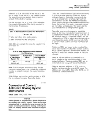 55
Maintenance Section
Cooling System Specifications
Additions of SCA are based on the results of the
test or based on the results of the coolant analysis.
The size of the cooling system determines the
amount of SCA that is required.
Use the equation that is in Table 22 to determine
the amount of Caterpillar SCA that is required for
maintenance, if necessary:
Table 24
SCA To Water Addition Equation For Maintenance
V × 0.023 = X
V is the total volume of the cooling system.
X is the amount of SCA that is required.
Table 25 is an example for using the equation that
is in Table 22.
Table 25
SCA To Water Addition Equation Example
For Maintenance
Total Volume
of the Cooling
System (V)
Multiplication
Factor
Amount of SCA
that is Required
(X)
946 L
(250 US gal)
× 0.023 22 L
(6 US gal)
Note: Specific engine applications may require
maintenance practices to be periodically evaluated
in order to properly maintain the engine’s cooling
system.
Table 21 lists part numbers and quantities of SCA
that is available from your Caterpillar dealer.
i01111872
Conventional Coolant/
Antifreeze Cooling System
Maintenance
SMCS Code: 1350; 1352; 1395
NOTICE
Never operate an engine without water temperature
regulators in the cooling system. Water temperature
regulators help to maintain the engine coolant at the
proper operating temperature. Cooling system prob-
lems can develop without water temperature regula-
tors.
Check the coolant/antifreeze (glycol concentration)
in order to ensure adequate protection against
boiling or freezing. Caterpillar recommends the
use of a refractometer for checking the glycol
concentration. Use the 1U-7298 Coolant/Battery
Tester (Celsius) or use the 1U-7297 Coolant/Battery
Tester (Fahrenheit). The testers give readings that
are immediate and accurate. The testers can be
used with ethylene or with propylene glycol.
Caterpillar engine cooling systems should be
tested at 250 hour intervals for the concentration of
Supplemental Coolant Additive (SCA). SCA test kits
are available from your Caterpillar dealer. Test the
concentration of SCA or submit a coolant sample to
your Caterpillar dealer at 250 hour intervals. Refer
to S·O·S Coolant Analysis for more information on
this topic.
Additions of SCA are based on the results of the
test or based on the results of the coolant analysis.
An SCA that is liquid or a maintenance element for
an SCA (if equipped) may be needed at 250 hour
intervals.
Table 26 lists the amount of Caterpillar SCA
that is needed at the initial fill in order to treat
coolant/antifreeze. These amounts of SCA are for
systems that use heavy-duty coolant/antifreeze.
Table 26 also lists additions of SCA for liquid
and for maintenance elements at 250 hours. The
additions are required for Caterpillar DEAC and for
commercial coolant/antifreezes.
 