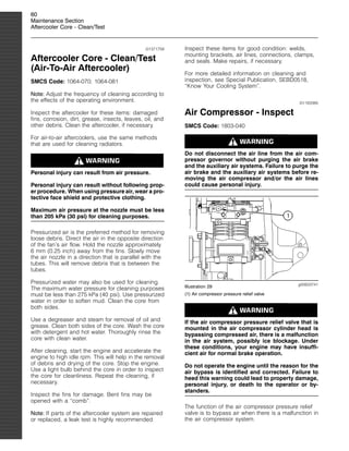60
Maintenance Section
Aftercooler Core - Clean/Test
i01371758
Aftercooler Core - Clean/Test
(Air-To-Air Aftercooler)
SMCS Code: 1064-070; 1064-081
Note: Adjust the frequency of cleaning according to
the effects of the operating environment.
Inspect the aftercooler for these items: damaged
fins, corrosion, dirt, grease, insects, leaves, oil, and
other debris. Clean the aftercooler, if necessary.
For air-to-air aftercoolers, use the same methods
that are used for cleaning radiators.
Personal injury can result from air pressure.
Personal injury can result without following prop-
er procedure. When using pressure air, wear a pro-
tective face shield and protective clothing.
Maximum air pressure at the nozzle must be less
than 205 kPa (30 psi) for cleaning purposes.
Pressurized air is the preferred method for removing
loose debris. Direct the air in the opposite direction
of the fan’s air flow. Hold the nozzle approximately
6 mm (0.25 inch) away from the fins. Slowly move
the air nozzle in a direction that is parallel with the
tubes. This will remove debris that is between the
tubes.
Pressurized water may also be used for cleaning.
The maximum water pressure for cleaning purposes
must be less than 275 kPa (40 psi). Use pressurized
water in order to soften mud. Clean the core from
both sides.
Use a degreaser and steam for removal of oil and
grease. Clean both sides of the core. Wash the core
with detergent and hot water. Thoroughly rinse the
core with clean water.
After cleaning, start the engine and accelerate the
engine to high idle rpm. This will help in the removal
of debris and drying of the core. Stop the engine.
Use a light bulb behind the core in order to inspect
the core for cleanliness. Repeat the cleaning, if
necessary.
Inspect the fins for damage. Bent fins may be
opened with a “comb”.
Note: If parts of the aftercooler system are repaired
or replaced, a leak test is highly recommended.
Inspect these items for good condition: welds,
mounting brackets, air lines, connections, clamps,
and seals. Make repairs, if necessary.
For more detailed information on cleaning and
inspection, see Special Publication, SEBD0518,
“Know Your Cooling System”.
i01183385
Air Compressor - Inspect
SMCS Code: 1803-040
Do not disconnect the air line from the air com-
pressor governor without purging the air brake
and the auxiliary air systems. Failure to purge the
air brake and the auxiliary air systems before re-
moving the air compressor and/or the air lines
could cause personal injury.
g00633741
Illustration 29
(1) Air compressor pressure relief valve
If the air compressor pressure relief valve that is
mounted in the air compressor cylinder head is
bypassing compressed air, there is a malfunction
in the air system, possibly ice blockage. Under
these conditions, your engine may have insuffi-
cient air for normal brake operation.
Do not operate the engine until the reason for the
air bypass is identified and corrected. Failure to
heed this warning could lead to property damage,
personal injury, or death to the operator or by-
standers.
The function of the air compressor pressure relief
valve is to bypass air when there is a malfunction in
the air compressor system.
 