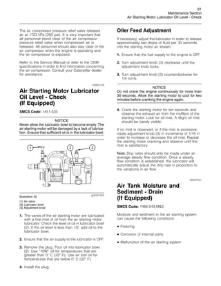 61
Maintenance Section
Air Starting Motor Lubricator Oil Level - Check
The air compressor pressure relief valve releases
air at 1723 kPa (250 psi). It is very important that
all personnel stand clear of the air compressor
pressure relief valve when compressed air is
released. All personnel should also stay clear of the
air compressor when the engine is operating and
the air compressor is exposed.
Refer to the Service Manual or refer to the OEM
specifications in order to find information concerning
the air compressor. Consult your Caterpillar dealer
for assistance.
i00805129
Air Starting Motor Lubricator
Oil Level - Check
(If Equipped)
SMCS Code: 1451-535
NOTICE
Never allow the lubricator bowl to become empty. The
air starting motor will be damaged by a lack of lubrica-
tion. Ensure that sufficient oil is in the lubricator bowl.
g00381232
Illustration 30
(1) Air valve
(2) Lubricator bowl
(3) Adjustment knob
1. The vanes of the air starting motor are lubricated
with a fine mist of oil from the air starting motor
lubricator. Check the level of oil in lubricator bowl
(2). If the oil level is less than 1/2, add oil to the
lubricator bowl.
2. Ensure that the air supply to the lubricator is OFF.
3. Remove the plug. Pour oil into lubricator bowl
(2). Use “10W” oil for temperatures that are
greater than 0
C (32
F). Use air tool oil for
temperatures that are below 0
C (32
F).
4. Install the plug.
Oiler Feed Adjustment
If necessary, adjust the lubricator in order to release
approximately two drops of fluid per 30 seconds
into the starting motor air stream.
1. Ensure that the fuel supply to the engine is OFF.
2. Turn adjustment knob (3) clockwise until the
adjustment knob locks.
3. Turn adjustment knob (3) counterclockwise for
1/4 turns.
NOTICE
Do not crank the engine continuously for more than
30 seconds. Allow the starting motor to cool for two
minutes before cranking the engine again.
4. Crank the starting motor for ten seconds and
observe the exhaust air from the mufflers of the
starting motor. Look for oil mist. A slight oil mist
should be barely visible.
If no mist is observed, or if the mist is excessive,
rotate adjustment knob (3) in increments of 1/16 in
order to increase or decrease the oil mist. Repeat
the starting motor cranking and observe until the
mist is satisfactory.
Note: Drip rates should only be made under an
average steady flow condition. Once a steady
flow condition is established, the lubricator will
automatically adjust the drip rate in proportion to
the variations in air flow.
i00847451
Air Tank Moisture and
Sediment - Drain
(If Equipped)
SMCS Code: 1466-543-MS
Moisture and sediment in the air starting system
can cause the following conditions:
• Freezing
• Corrosion of internal parts
• Malfunction of the air starting system
 