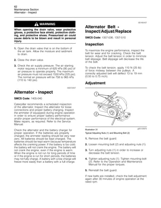 62
Maintenance Section
Alternator - Inspect
When opening the drain valve, wear protective
gloves, a protective face shield, protective cloth-
ing, and protective shoes. Pressurized air could
cause debris to be blown and result in personal
injury.
1. Open the drain valve that is on the bottom of
the air tank. Allow the moisture and sediment
to drain.
2. Close the drain valve.
3. Check the air supply pressure. The air starting
motor requires a minimum of 620 kPa (90 psi) of
air pressure to operate properly. The maximum
air pressure must not exceed 1550 kPa (225 psi).
The normal air pressure will be 758 to 965 kPa
(110 to 140 psi).
i00072207
Alternator - Inspect
SMCS Code: 1405-040
Caterpillar recommends a scheduled inspection
of the alternator. Inspect the alternator for loose
connections and proper battery charging. Inspect
the ammeter (if equipped) during engine operation
in order to ensure proper battery performance
and/or proper performance of the electrical system.
Make repairs, as required. Refer to the Service
Manual.
Check the alternator and the battery charger for
proper operation. If the batteries are properly
charged, the ammeter reading should be very near
zero. All batteries should be kept charged. The
batteries should be kept warm because temperature
affects the cranking power. If the battery is too cold,
the battery will not crank the engine. The battery will
not crank the engine, even if the engine is warm.
When the engine is not run for long periods of time
or if the engine is run for short periods, the batteries
may not fully charge. A battery with a low charge will
freeze more easily than a battery with a full charge.
i00165437
Alternator Belt -
Inspect/Adjust/Replace
SMCS Code: 1357-036; 1357-510
Inspection
To maximize the engine performance, inspect the
belt for wear and for cracking. Check the belt
tension. Adjust the belt tension in order to minimize
belt slippage. Belt slippage will decrease the life
of the belt.
To check the belt tension, apply 110 N (25 lb)
of force midway between the pulleys. A
correctly adjusted belt will deflect 13 to 19 mm
(0.50 to 0.75 inch).
Adjustment
g00122875
Illustration 31
Typical Adjusting Nuts (1) and Mounting Bolt (2)
1. Remove the belt guard.
2. Loosen mounting bolt (2) and adjusting nuts (1).
3. Turn adjusting nuts (1) in order to increase or
decrease the belt tension.
4. Tighten adjusting nuts (1). Tighten mounting bolt
(2). Refer to the Operation and Maintenance
Manual for the proper torques.
5. Reinstall the belt guard.
If new belts are installed, check the belt adjustment
again after 30 minutes of engine operation at the
rated rpm.
 