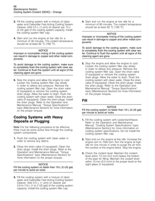 66
Maintenance Section
Cooling System Coolant (DEAC) - Change
3. Fill the cooling system with a mixture of clean
water and Caterpillar Fast Acting Cooling System
Cleaner. Add 0.5 L (1 pint) of cleaner per 15 L
(4 US gal) of the cooling system capacity. Install
the cooling system filler cap.
4. Start and run the engine at low idle for a
minimum of 30 minutes. The coolant temperature
should be at least 82 
C (180 
F).
NOTICE
Improper or incomplete rinsing of the cooling system
can result in damage to copper and other metal com-
ponents.
To avoid damage to the cooling system, make sure
to completely flush the cooling system with clear wa-
ter. Continue to flush the system until all signs of the
cleaning agent are gone.
5. Stop the engine and allow the engine to cool.
Loosen the cooling system filler cap slowly
in order to relieve any pressure. Remove the
cooling system filler cap. Open the drain valve
(if equipped) or remove the cooling system
drain plugs. Allow the water to drain. Flush the
cooling system with clean water. Close the drain
valve (if equipped). Clean the drain plugs. Install
the drain plugs. Refer to the Operation and
Maintenance Manual, “Torque Specifications”
topic (Maintenance Section) for more information
on the proper torques.
Cooling Systems with Heavy
Deposits or Plugging
Note: For the following procedure to be effective,
there must be some active flow through the cooling
system components.
1. Flush the cooling system with clean water in
order to remove any debris.
2. Close the drain valve (if equipped). Clean the
drain plugs. Install the drain plugs. Refer to the
Operation and Maintenance Manual, “Torque
Specifications” topic (Maintenance Section) for
more information on the proper torques.
NOTICE
Fill the cooling system no faster than 19 L (5 US gal)
per minute to avoid air locks.
3. Fill the cooling system with a mixture of clean
water and Caterpillar Fast Acting Cooling System
Cleaner. Add 0.5 L (1 pint) of cleaner per
3.8 to 7.6 L (1 to 2 US gal) of the cooling system
capacity. Install the cooling system filler cap.
4. Start and run the engine at low idle for a
minimum of 90 minutes. The coolant temperature
should be at least 82 
C (180 
F).
NOTICE
Improper or incomplete rinsing of the cooling system
can result in damage to copper and other metal com-
ponents.
To avoid damage to the cooling system, make sure
to completely flush the cooling system with clear wa-
ter. Continue to flush the system until all signs of the
cleaning agent are gone.
5. Stop the engine and allow the engine to cool.
Loosen the cooling system filler cap slowly
in order to relieve any pressure. Remove the
cooling system filler cap. Open the drain valve
(if equipped) or remove the cooling system
drain plugs. Allow the water to drain. Flush the
cooling system with clean water. Close the drain
valve (if equipped). Clean the drain plugs. Install
the drain plugs. Refer to the Operation and
Maintenance Manual, “Torque Specifications”
topic (Maintenance Section) for more information
on the proper torques.
Fill
NOTICE
Fill the cooling system no faster than 19 L (5 US gal)
per minute to avoid air locks.
1. Fill the cooling system with coolant/antifreeze.
Refer to the Operation and Maintenance
Manual, “Cooling System Specifications” topic
(Maintenance Section) for more information on
cooling system specifications. Do not install the
cooling system filler cap.
2. Start and run the engine at low idle. Increase the
engine rpm to 1500 rpm. Run the engine at high
idle for one minute in order to purge the air from
the cavities of the engine block. Stop the engine.
3. Check the coolant level. Maintain the coolant
level within 13 mm (0.5 inch) below the bottom
of the pipe for filling. Maintain the coolant level
within 13 mm (0.5 inch) to the proper level on the
sight glass (if equipped).
 