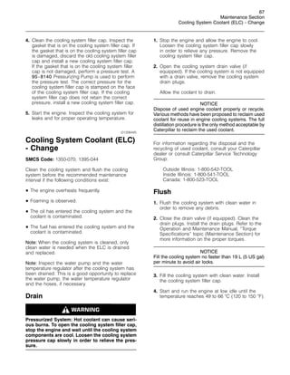 67
Maintenance Section
Cooling System Coolant (ELC) - Change
4. Clean the cooling system filler cap. Inspect the
gasket that is on the cooling system filler cap. If
the gasket that is on the cooling system filler cap
is damaged, discard the old cooling system filler
cap and install a new cooling system filler cap.
If the gasket that is on the cooling system filler
cap is not damaged, perform a pressure test. A
9S-8140 Pressurizing Pump is used to perform
the pressure test. The correct pressure for the
cooling system filler cap is stamped on the face
of the cooling system filler cap. If the cooling
system filler cap does not retain the correct
pressure, install a new cooling system filler cap.
5. Start the engine. Inspect the cooling system for
leaks and for proper operating temperature.
i01206445
Cooling System Coolant (ELC)
- Change
SMCS Code: 1350-070; 1395-044
Clean the cooling system and flush the cooling
system before the recommended maintenance
interval if the following conditions exist:
• The engine overheats frequently.
• Foaming is observed.
• The oil has entered the cooling system and the
coolant is contaminated.
• The fuel has entered the cooling system and the
coolant is contaminated.
Note: When the cooling system is cleaned, only
clean water is needed when the ELC is drained
and replaced.
Note: Inspect the water pump and the water
temperature regulator after the cooling system has
been drained. This is a good opportunity to replace
the water pump, the water temperature regulator
and the hoses, if necessary.
Drain
Pressurized System: Hot coolant can cause seri-
ous burns. To open the cooling system filler cap,
stop the engine and wait until the cooling system
components are cool. Loosen the cooling system
pressure cap slowly in order to relieve the pres-
sure.
1. Stop the engine and allow the engine to cool.
Loosen the cooling system filler cap slowly
in order to relieve any pressure. Remove the
cooling system filler cap.
2. Open the cooling system drain valve (if
equipped). If the cooling system is not equipped
with a drain valve, remove the cooling system
drain plugs.
Allow the coolant to drain.
NOTICE
Dispose of used engine coolant properly or recycle.
Various methods have been proposed to reclaim used
coolant for reuse in engine cooling systems. The full
distillation procedure is the only method acceptable by
Caterpillar to reclaim the used coolant.
For information regarding the disposal and the
recycling of used coolant, consult your Caterpillar
dealer or consult Caterpillar Service Technology
Group:
Outside Illinois: 1-800-542-TOOL
Inside Illinois: 1-800-541-TOOL
Canada: 1-800-523-TOOL
Flush
1. Flush the cooling system with clean water in
order to remove any debris.
2. Close the drain valve (if equipped). Clean the
drain plugs. Install the drain plugs. Refer to the
Operation and Maintenance Manual, “Torque
Specifications” topic (Maintenance Section) for
more information on the proper torques.
NOTICE
Fill the cooling system no faster than 19 L (5 US gal)
per minute to avoid air locks.
3. Fill the cooling system with clean water. Install
the cooling system filler cap.
4. Start and run the engine at low idle until the
temperature reaches 49 to 66 
C (120 to 150 
F).
 