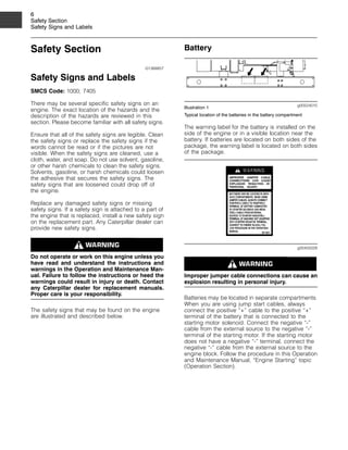 6
Safety Section
Safety Signs and Labels
Safety Section
i01368857
Safety Signs and Labels
SMCS Code: 1000; 7405
There may be several specific safety signs on an
engine. The exact location of the hazards and the
description of the hazards are reviewed in this
section. Please become familiar with all safety signs.
Ensure that all of the safety signs are legible. Clean
the safety signs or replace the safety signs if the
words cannot be read or if the pictures are not
visible. When the safety signs are cleaned, use a
cloth, water, and soap. Do not use solvent, gasoline,
or other harsh chemicals to clean the safety signs.
Solvents, gasoline, or harsh chemicals could loosen
the adhesive that secures the safety signs. The
safety signs that are loosened could drop off of
the engine.
Replace any damaged safety signs or missing
safety signs. If a safety sign is attached to a part of
the engine that is replaced, install a new safety sign
on the replacement part. Any Caterpillar dealer can
provide new safety signs.
Do not operate or work on this engine unless you
have read and understand the instructions and
warnings in the Operation and Maintenance Man-
ual. Failure to follow the instructions or heed the
warnings could result in injury or death. Contact
any Caterpillar dealer for replacement manuals.
Proper care is your responsibility.
The safety signs that may be found on the engine
are illustrated and described below.
Battery
g00524010
Illustration 1
Typical location of the batteries in the battery compartment
The warning label for the battery is installed on the
side of the engine or in a visible location near the
battery. If batteries are located on both sides of the
package, the warning label is located on both sides
of the package.
g00455028
Improper jumper cable connections can cause an
explosion resulting in personal injury.
Batteries may be located in separate compartments.
When you are using jump start cables, always
connect the positive “+” cable to the positive “+”
terminal of the battery that is connected to the
starting motor solenoid. Connect the negative “-”
cable from the external source to the negative “-”
terminal of the starting motor. If the starting motor
does not have a negative “-” terminal, connect the
negative “-” cable from the external source to the
engine block. Follow the procedure in this Operation
and Maintenance Manual, “Engine Starting” topic
(Operation Section).
 