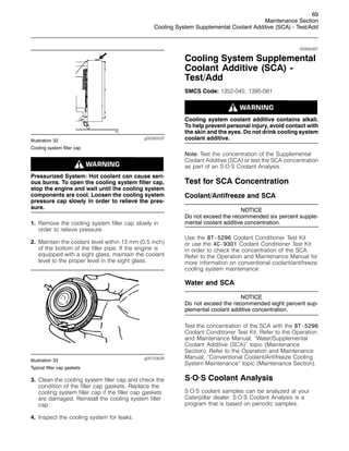 69
Maintenance Section
Cooling System Supplemental Coolant Additive (SCA) - Test/Add
g00285520
Illustration 32
Cooling system filler cap
Pressurized System: Hot coolant can cause seri-
ous burns. To open the cooling system filler cap,
stop the engine and wait until the cooling system
components are cool. Loosen the cooling system
pressure cap slowly in order to relieve the pres-
sure.
1. Remove the cooling system filler cap slowly in
order to relieve pressure.
2. Maintain the coolant level within 13 mm (0.5 inch)
of the bottom of the filler pipe. If the engine is
equipped with a sight glass, maintain the coolant
level to the proper level in the sight glass.
g00103639
Illustration 33
Typical filler cap gaskets
3. Clean the cooling system filler cap and check the
condition of the filler cap gaskets. Replace the
cooling system filler cap if the filler cap gaskets
are damaged. Reinstall the cooling system filler
cap.
4. Inspect the cooling system for leaks.
i00992487
Cooling System Supplemental
Coolant Additive (SCA) -
Test/Add
SMCS Code: 1352-045; 1395-081
Cooling system coolant additive contains alkali.
To help prevent personal injury, avoid contact with
the skin and the eyes. Do not drink cooling system
coolant additive.
Note: Test the concentration of the Supplemental
Coolant Additive (SCA) or test the SCA concentration
as part of an S·O·S Coolant Analysis.
Test for SCA Concentration
Coolant/Antifreeze and SCA
NOTICE
Do not exceed the recommended six percent supple-
mental coolant additive concentration.
Use the 8T-5296 Coolant Conditioner Test Kit
or use the 4C-9301 Coolant Conditioner Test Kit
in order to check the concentration of the SCA.
Refer to the Operation and Maintenance Manual for
more information on conventional coolant/antifreeze
cooling system maintenance.
Water and SCA
NOTICE
Do not exceed the recommended eight percent sup-
plemental coolant additive concentration.
Test the concentration of the SCA with the 8T-5296
Coolant Conditioner Test Kit. Refer to the Operation
and Maintenance Manual, “Water/Supplemental
Coolant Additive (SCA)” topic (Maintenance
Section). Refer to the Operation and Maintenance
Manual, “Conventional Coolant/Antifreeze Cooling
System Maintenance” topic (Maintenance Section).
S·O·S Coolant Analysis
S·O·S coolant samples can be analyzed at your
Caterpillar dealer. S·O·S Coolant Analysis is a
program that is based on periodic samples.
 