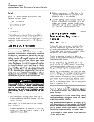 70
Maintenance Section
Cooling System Water Temperature Regulator - Replace
Level 1
Level 1 is a basic analysis of the coolant. The
following items are tested:
• Glycol Concentration
• Concentration of SCA
• pH
• Conductivity
The results are reported, and recommendations
are made according to the results. Consult your
Caterpillar dealer for information on the benefits of
managing your equipment with an S·O·S Coolant
Analysis.
Add the SCA, If Necessary
NOTICE
Do not exceed the recommended amount of sup-
plemental coolant additive concentration. Excessive
supplemental coolant additive concentration can form
deposits on the higher temperature surfaces of the
cooling system, reducing the engine’s heat transfer
characteristics. Reduced heat transfer could cause
cracking of the cylinder head and other high temper-
ature components. Excessive supplemental coolant
additive concentration could also result in radiator
tube blockage, overheating, and/or accelerated water
pump seal wear. Never use both liquid supplemental
coolant additive and the spin-on element (if equipped)
at the same time. The use of those additives together
could result in supplemental coolant additive concen-
tration exceeding the recommended maximum.
Pressurized System: Hot coolant can cause seri-
ous burns. To open the cooling system filler cap,
stop the engine and wait until the cooling system
components are cool. Loosen the cooling system
pressure cap slowly in order to relieve the pres-
sure.
1. Slowly loosen the cooling system filler cap in
order to relieve the pressure. Remove the cooling
system filler cap.
Note: Always discard drained fluids according to
local regulations.
2. If necessary, drain some coolant from the cooling
system into a suitable container in order to allow
space for the extra SCA.
3. Add the proper amount of SCA. Refer to the
Operation and Maintenance Manual for more
information on SCA requirements.
4. Clean the cooling system filler cap. Inspect the
gaskets of the cooling system filler cap. If the
gaskets are damaged, replace the old cooling
system filler cap with a new cooling system filler
cap. Install the cooling system filler cap.
i00912898
Cooling System Water
Temperature Regulator -
Replace
SMCS Code: 1355-510
Replace the water temperature regulator before
the water temperature regulator fails. This is a
recommended preventive maintenance practice.
Replacing the water temperature regulator reduces
the chances for unscheduled downtime.
A water temperature regulator that fails in a
partially opened position can cause overheating or
overcooling of the engine.
A water temperature regulator that fails in the
closed position can cause excessive overheating.
Excessive overheating could result in cracking of
the cylinder head or piston seizure problems.
A water temperature regulator that fails in the open
position will cause the engine operating temperature
to be too low during partial load operation. Low
engine operating temperatures during partial loads
could cause an excessive carbon buildup inside
the cylinders. This excessive carbon buildup could
result in an accelerated wear of the piston rings and
wear of the cylinder liner.
NOTICE
Failure to replace your water temperature regulator
on a regularly scheduled basis could cause severe
engine damage.
Caterpillar engines incorporate a shunt design cooling
system and require operating the engine with a water
temperature regulator installed.
If the water temperature regulator is installed incor-
rectly, the engine may overheat, causing cylinder head
damage. Ensure that the new water temperature reg-
ulator is installed in the original position. Ensure that
the water temperature regulator vent hole is open.
Do not use liquid gasket material on the gasket or
cylinder head surface.
 