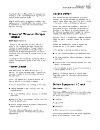71
Maintenance Section
Crankshaft Vibration Damper - Inspect
Refer to the Service Manual for the replacement
procedure of the water temperature regulator, or
consult your Caterpillar dealer.
Note: If only the water temperature regulators are
replaced, drain the coolant from the cooling system
to a level that is below the water temperature
regulator housing.
i00894991
Crankshaft Vibration Damper
- Inspect
SMCS Code: 1205-040
Damage to the crankshaft vibration damper or
failure of the crankshaft vibration damper can
increase torsional vibrations. This can result in
damage to the crankshaft and to other engine
components. A deteriorating damper can cause
excessive gear train noise at variable points in the
speed range.
The damper is mounted to the crankshaft which is
located behind the belt guard on the front of the
engine.
Rubber Damper
Your engine may be equipped with a rubber
damper. The rubber damper uses a ring which is
mounted in rubber in order to reduce vibrations in
the crankshaft.
Inspect the damper and repair or replace the
damper for any of the following reasons:
• There is deterioration and cracking of the rubber.
• There is slippage of the outer ring from the
original position.
• The engine has had a failure because of a broken
crankshaft.
• Analysis of the oil has revealed that the front main
bearing is badly worn.
• There is a large amount of gear train wear that is
not caused by lack of oil.
Refer to the Service Manual or consult your
Caterpillar dealer for information about damper
replacement.
Visconic Damper
Your engine may be equipped with a visconic
damper. The visconic damper has a weight that is
located inside a fluid filled case. The weight moves
in the case in order to limit torsional vibration.
Inspect the damper for evidence of fluid leaks. If
a fluid leak is found, determine the type of fluid.
The fluid in the damper is silicone. Silicone has
the following characteristics: transparent, viscous,
smooth, and difficult to remove from surfaces.
If the fluid leak is oil, inspect the crankshaft seals for
leaks. If a leak is observed, replace the crankshaft
seals.
Inspect the damper and repair or replace the
damper for any of the following reasons:
• The damper is dented, cracked, or leaking.
• The paint on the damper is discolored from heat.
• The engine has had a failure because of a broken
crankshaft.
• Analysis of the oil has revealed that the front main
bearing is badly worn.
• There is a large amount of gear train wear that is
not caused by a lack of oil.
Refer to the Service Manual or consult your
Caterpillar dealer for information about damper
replacement.
i00174798
Driven Equipment - Check
SMCS Code: 3279-535
Refer to the OEM specifications for more information
on the following maintenance recommendations for
the driven equipment:
• Inspection
• Adjustment
• Lubrication
• Other maintenance recommendations
Perform any maintenance for the driven equipment
which is recommended by the OEM.
 