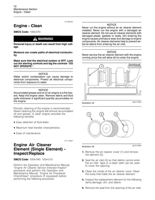 72
Maintenance Section
Engine - Clean
i01239442
Engine - Clean
SMCS Code: 1000-070
Personal injury or death can result from high volt-
age.
Moisture can create paths of electrical conductiv-
ity.
Make sure that the electrical system is OFF. Lock
out the starting controls and tag the controls “DO
NOT OPERATE”.
NOTICE
Water and/or condensation can cause damage to
electrical components. Protect all electrical compo-
nents from exposure to water.
NOTICE
Accumulated grease and oil on an engine is a fire haz-
ard. Keep the engine clean. Remove debris and fluid
spills whenever a significant quantity accumulates on
the engine.
Periodic cleaning of the engine is recommended.
Steam cleaning the engine will remove accumulated
oil and grease. A clean engine provides the
following benefits:
• Easy detection of fluid leaks
• Maximum heat transfer characteristics
• Ease of maintenance
i01173387
Engine Air Cleaner
Element (Single Element) -
Inspect/Replace
SMCS Code: 1054-040; 1054-510
Perform the Operation and Maintenance Manual,
“Engine Air Cleaner Service Indicator-Inspect”
procedure and perform the Operation and
Maintenance Manual, “Engine Air Precleaner
Check/Clean” procedure (if equipped) before
performing the following procedure.
NOTICE
Never run the engine without an air cleaner element
installed. Never run the engine with a damaged air
cleaner element. Do not use air cleaner elements with
damaged pleats, gaskets or seals. Dirt entering the
engine causes premature wear and damage to engine
components. Air cleaner elements help to prevent air-
borne debris from entering the air inlet.
NOTICE
Never service the air cleaner element with the engine
running since this will allow dirt to enter the engine.
g00310663
Illustration 34
g00310664
Illustration 35
1. Remove the air cleaner cover (1) and remove
the element (2).
2. Seal the air inlet (3) so that debris cannot enter
the air inlet. Tape or a clean cloth can be used
to cover the opening.
3. Clean the inside of the air cleaner cover. Clean
the body that holds the air cleaner element.
4. Inspect the replacement element for the following
items:damage, dirt, and debris.
5. Remove the seal from the opening of the air inlet.
 