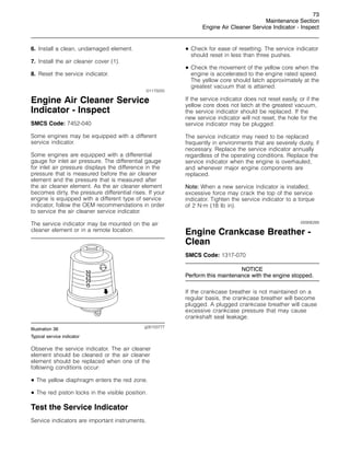 73
Maintenance Section
Engine Air Cleaner Service Indicator - Inspect
6. Install a clean, undamaged element.
7. Install the air cleaner cover (1).
8. Reset the service indicator.
i01175055
Engine Air Cleaner Service
Indicator - Inspect
SMCS Code: 7452-040
Some engines may be equipped with a different
service indicator.
Some engines are equipped with a differential
gauge for inlet air pressure. The differential gauge
for inlet air pressure displays the difference in the
pressure that is measured before the air cleaner
element and the pressure that is measured after
the air cleaner element. As the air cleaner element
becomes dirty, the pressure differential rises. If your
engine is equipped with a different type of service
indicator, follow the OEM recommendations in order
to service the air cleaner service indicator.
The service indicator may be mounted on the air
cleaner element or in a remote location.
g00103777
Illustration 36
Typical service indicator
Observe the service indicator. The air cleaner
element should be cleaned or the air cleaner
element should be replaced when one of the
following conditions occur:
• The yellow diaphragm enters the red zone.
• The red piston locks in the visible position.
Test the Service Indicator
Service indicators are important instruments.
• Check for ease of resetting. The service indicator
should reset in less than three pushes.
• Check the movement of the yellow core when the
engine is accelerated to the engine rated speed.
The yellow core should latch approximately at the
greatest vacuum that is attained.
If the service indicator does not reset easily, or if the
yellow core does not latch at the greatest vacuum,
the service indicator should be replaced. If the
new service indicator will not reset, the hole for the
service indicator may be plugged.
The service indicator may need to be replaced
frequently in environments that are severely dusty, if
necessary. Replace the service indicator annually
regardless of the operating conditions. Replace the
service indicator when the engine is overhauled,
and whenever major engine components are
replaced.
Note: When a new service indicator is installed,
excessive force may crack the top of the service
indicator. Tighten the service indicator to a torque
of 2 N·m (18 lb in).
i00906289
Engine Crankcase Breather -
Clean
SMCS Code: 1317-070
NOTICE
Perform this maintenance with the engine stopped.
If the crankcase breather is not maintained on a
regular basis, the crankcase breather will become
plugged. A plugged crankcase breather will cause
excessive crankcase pressure that may cause
crankshaft seal leakage.
 