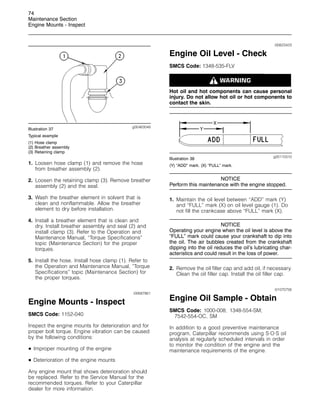 74
Maintenance Section
Engine Mounts - Inspect
g00463048
Illustration 37
Typical example
(1) Hose clamp
(2) Breather assembly
(3) Retaining clamp
1. Loosen hose clamp (1) and remove the hose
from breather assembly (2).
2. Loosen the retaining clamp (3). Remove breather
assembly (2) and the seal.
3. Wash the breather element in solvent that is
clean and nonflammable. Allow the breather
element to dry before installation.
4. Install a breather element that is clean and
dry. Install breather assembly and seal (2) and
install clamp (3). Refer to the Operation and
Maintenance Manual, “Torque Specifications”
topic (Maintenance Section) for the proper
torques.
5. Install the hose. Install hose clamp (1). Refer to
the Operation and Maintenance Manual, “Torque
Specifications” topic (Maintenance Section) for
the proper torques.
i00687861
Engine Mounts - Inspect
SMCS Code: 1152-040
Inspect the engine mounts for deterioration and for
proper bolt torque. Engine vibration can be caused
by the following conditions:
• Improper mounting of the engine
• Deterioration of the engine mounts
Any engine mount that shows deterioration should
be replaced. Refer to the Service Manual for the
recommended torques. Refer to your Caterpillar
dealer for more information.
i00623423
Engine Oil Level - Check
SMCS Code: 1348-535-FLV
Hot oil and hot components can cause personal
injury. Do not allow hot oil or hot components to
contact the skin.
g00110310
Illustration 38
(Y) “ADD” mark. (X) “FULL” mark.
NOTICE
Perform this maintenance with the engine stopped.
1. Maintain the oil level between “ADD” mark (Y)
and “FULL” mark (X) on oil level gauge (1). Do
not fill the crankcase above “FULL” mark (X).
NOTICE
Operating your engine when the oil level is above the
“FULL” mark could cause your crankshaft to dip into
the oil. The air bubbles created from the crankshaft
dipping into the oil reduces the oil’s lubricating char-
acteristics and could result in the loss of power.
2. Remove the oil filler cap and add oil, if necessary.
Clean the oil filler cap. Install the oil filler cap.
i01070756
Engine Oil Sample - Obtain
SMCS Code: 1000-008; 1348-554-SM;
7542-554-OC, SM
In addition to a good preventive maintenance
program, Caterpillar recommends using S·O·S oil
analysis at regularly scheduled intervals in order
to monitor the condition of the engine and the
maintenance requirements of the engine.
 