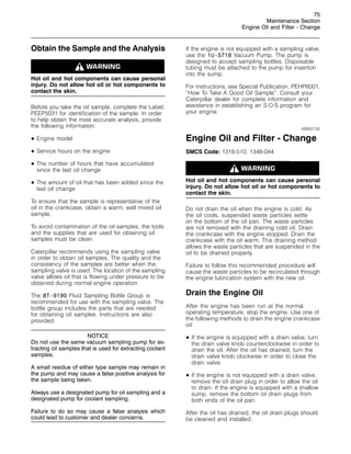 75
Maintenance Section
Engine Oil and Filter - Change
Obtain the Sample and the Analysis
Hot oil and hot components can cause personal
injury. Do not allow hot oil or hot components to
contact the skin.
Before you take the oil sample, complete the Label,
PEEP5031 for identification of the sample. In order
to help obtain the most accurate analysis, provide
the following information:
• Engine model
• Service hours on the engine
• The number of hours that have accumulated
since the last oil change
• The amount of oil that has been added since the
last oil change
To ensure that the sample is representative of the
oil in the crankcase, obtain a warm, well mixed oil
sample.
To avoid contamination of the oil samples, the tools
and the supplies that are used for obtaining oil
samples must be clean.
Caterpillar recommends using the sampling valve
in order to obtain oil samples. The quality and the
consistency of the samples are better when the
sampling valve is used. The location of the sampling
valve allows oil that is flowing under pressure to be
obtained during normal engine operation.
The 8T-9190 Fluid Sampling Bottle Group is
recommended for use with the sampling valve. The
bottle group includes the parts that are needed
for obtaining oil samples. Instructions are also
provided.
NOTICE
Do not use the same vacuum sampling pump for ex-
tracting oil samples that is used for extracting coolant
samples.
A small residue of either type sample may remain in
the pump and may cause a false positive analysis for
the sample being taken.
Always use a designated pump for oil sampling and a
designated pump for coolant sampling.
Failure to do so may cause a false analysis which
could lead to customer and dealer concerns.
If the engine is not equipped with a sampling valve,
use the 1U-5718 Vacuum Pump. The pump is
designed to accept sampling bottles. Disposable
tubing must be attached to the pump for insertion
into the sump.
For instructions, see Special Publication, PEHP6001,
“How To Take A Good Oil Sample”. Consult your
Caterpillar dealer for complete information and
assistance in establishing an S·O·S program for
your engine.
i00652130
Engine Oil and Filter - Change
SMCS Code: 1318-510; 1348-044
Hot oil and hot components can cause personal
injury. Do not allow hot oil or hot components to
contact the skin.
Do not drain the oil when the engine is cold. As
the oil cools, suspended waste particles settle
on the bottom of the oil pan. The waste particles
are not removed with the draining cold oil. Drain
the crankcase with the engine stopped. Drain the
crankcase with the oil warm. This draining method
allows the waste particles that are suspended in the
oil to be drained properly.
Failure to follow this recommended procedure will
cause the waste particles to be recirculated through
the engine lubrication system with the new oil.
Drain the Engine Oil
After the engine has been run at the normal
operating temperature, stop the engine. Use one of
the following methods to drain the engine crankcase
oil:
• If the engine is equipped with a drain valve, turn
the drain valve knob counterclockwise in order to
drain the oil. After the oil has drained, turn the
drain valve knob clockwise in order to close the
drain valve.
• If the engine is not equipped with a drain valve,
remove the oil drain plug in order to allow the oil
to drain. If the engine is equipped with a shallow
sump, remove the bottom oil drain plugs from
both ends of the oil pan.
After the oil has drained, the oil drain plugs should
be cleaned and installed.
 