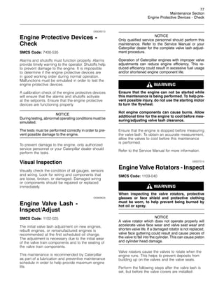 77
Maintenance Section
Engine Protective Devices - Check
i00626013
Engine Protective Devices -
Check
SMCS Code: 7400-535
Alarms and shutoffs must function properly. Alarms
provide timely warning to the operator. Shutoffs help
to prevent damage to the engine. It is impossible
to determine if the engine protective devices are
in good working order during normal operation.
Malfunctions must be simulated in order to test the
engine protective devices.
A calibration check of the engine protective devices
will ensure that the alarms and shutoffs activate
at the setpoints. Ensure that the engine protective
devices are functioning properly.
NOTICE
During testing, abnormal operating conditions must be
simulated.
The tests must be performed correctly in order to pre-
vent possible damage to the engine.
To prevent damage to the engine, only authorized
service personnel or your Caterpillar dealer should
perform the tests.
Visual Inspection
Visually check the condition of all gauges, sensors
and wiring. Look for wiring and components that
are loose, broken, or damaged. Damaged wiring
or components should be repaired or replaced
immediately.
i00869628
Engine Valve Lash -
Inspect/Adjust
SMCS Code: 1102-025
The initial valve lash adjustment on new engines,
rebuilt engines, or remanufactured engines is
recommended at the first scheduled oil change.
The adjustment is necessary due to the initial wear
of the valve train components and to the seating of
the valve train components.
This maintenance is recommended by Caterpillar
as part of a lubrication and preventive maintenance
schedule in order to help provide maximum engine
life.
NOTICE
Only qualified service personnel should perform this
maintenance. Refer to the Service Manual or your
Caterpillar dealer for the complete valve lash adjust-
ment procedure.
Operation of Caterpillar engines with improper valve
adjustments can reduce engine efficiency. This re-
duced efficiency could result in excessive fuel usage
and/or shortened engine component life.
Ensure that the engine can not be started while
this maintenance is being performed. To help pre-
vent possible injury, do not use the starting motor
to turn the flywheel.
Hot engine components can cause burns. Allow
additional time for the engine to cool before mea-
suring/adjusting valve lash clearance.
Ensure that the engine is stopped before measuring
the valve lash. To obtain an accurate measurement,
allow the valves to cool before this maintenance
is performed.
Refer to the Service Manual for more information.
i00937014
Engine Valve Rotators - Inspect
SMCS Code: 1109-040
When inspecting the valve rotators, protective
glasses or face shield and protective clothing
must be worn, to help prevent being burned by
hot oil or spray.
NOTICE
A valve rotator which does not operate properly will
accelerate valve face wear and valve seat wear and
shorten valve life. If a damaged rotator is not replaced,
valve face guttering could result and cause pieces of
the valve to fall into the cylinder. This can cause piston
and cylinder head damage.
Valve rotators cause the valves to rotate when the
engine runs. This helps to prevent deposits from
building up on the valves and the valve seats.
Perform the following steps after the valve lash is
set, but before the valve covers are installed:
 