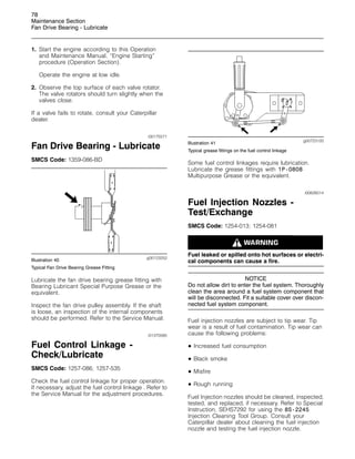78
Maintenance Section
Fan Drive Bearing - Lubricate
1. Start the engine according to this Operation
and Maintenance Manual, “Engine Starting”
procedure (Operation Section).
Operate the engine at low idle.
2. Observe the top surface of each valve rotator.
The valve rotators should turn slightly when the
valves close.
If a valve fails to rotate, consult your Caterpillar
dealer.
i00175571
Fan Drive Bearing - Lubricate
SMCS Code: 1359-086-BD
g00123252
Illustration 40
Typical Fan Drive Bearing Grease Fitting
Lubricate the fan drive bearing grease fitting with
Bearing Lubricant Special Purpose Grease or the
equivalent.
Inspect the fan drive pulley assembly. If the shaft
is loose, an inspection of the internal components
should be performed. Refer to the Service Manual.
i01370585
Fuel Control Linkage -
Check/Lubricate
SMCS Code: 1257-086; 1257-535
Check the fuel control linkage for proper operation.
If necessary, adjust the fuel control linkage . Refer to
the Service Manual for the adjustment procedures.
g00723120
Illustration 41
Typical grease fittings on the fuel control linkage
Some fuel control linkages require lubrication.
Lubricate the grease fittings with 1P-0808
Multipurpose Grease or the equivalent.
i00626014
Fuel Injection Nozzles -
Test/Exchange
SMCS Code: 1254-013; 1254-081
Fuel leaked or spilled onto hot surfaces or electri-
cal components can cause a fire.
NOTICE
Do not allow dirt to enter the fuel system. Thoroughly
clean the area around a fuel system component that
will be disconnected. Fit a suitable cover over discon-
nected fuel system component.
Fuel injection nozzles are subject to tip wear. Tip
wear is a result of fuel contamination. Tip wear can
cause the following problems:
• Increased fuel consumption
• Black smoke
• Misfire
• Rough running
Fuel Injection nozzles should be cleaned, inspected,
tested, and replaced, if necessary. Refer to Special
Instruction, SEHS7292 for using the 8S-2245
Injection Cleaning Tool Group. Consult your
Caterpillar dealer about cleaning the fuel injection
nozzle and testing the fuel injection nozzle.
 