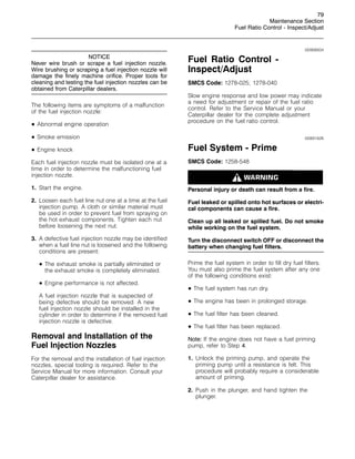 79
Maintenance Section
Fuel Ratio Control - Inspect/Adjust
NOTICE
Never wire brush or scrape a fuel injection nozzle.
Wire brushing or scraping a fuel injection nozzle will
damage the finely machine orifice. Proper tools for
cleaning and testing the fuel injection nozzles can be
obtained from Caterpillar dealers.
The following items are symptoms of a malfunction
of the fuel injection nozzle:
• Abnormal engine operation
• Smoke emission
• Engine knock
Each fuel injection nozzle must be isolated one at a
time in order to determine the malfunctioning fuel
injection nozzle.
1. Start the engine.
2. Loosen each fuel line nut one at a time at the fuel
injection pump. A cloth or similar material must
be used in order to prevent fuel from spraying on
the hot exhaust components. Tighten each nut
before loosening the next nut.
3. A defective fuel injection nozzle may be identified
when a fuel line nut is loosened and the following
conditions are present:
• The exhaust smoke is partially eliminated or
the exhaust smoke is completely eliminated.
• Engine performance is not affected.
A fuel injection nozzle that is suspected of
being defective should be removed. A new
fuel injection nozzle should be installed in the
cylinder in order to determine if the removed fuel
injection nozzle is defective.
Removal and Installation of the
Fuel Injection Nozzles
For the removal and the installation of fuel injection
nozzles, special tooling is required. Refer to the
Service Manual for more information. Consult your
Caterpillar dealer for assistance.
i00908934
Fuel Ratio Control -
Inspect/Adjust
SMCS Code: 1278-025; 1278-040
Slow engine response and low power may indicate
a need for adjustment or repair of the fuel ratio
control. Refer to the Service Manual or your
Caterpillar dealer for the complete adjustment
procedure on the fuel ratio control.
i00891826
Fuel System - Prime
SMCS Code: 1258-548
Personal injury or death can result from a fire.
Fuel leaked or spilled onto hot surfaces or electri-
cal components can cause a fire.
Clean up all leaked or spilled fuel. Do not smoke
while working on the fuel system.
Turn the disconnect switch OFF or disconnect the
battery when changing fuel filters.
Prime the fuel system in order to fill dry fuel filters.
You must also prime the fuel system after any one
of the following conditions exist:
• The fuel system has run dry.
• The engine has been in prolonged storage.
• The fuel filter has been cleaned.
• The fuel filter has been replaced.
Note: If the engine does not have a fuel priming
pump, refer to Step 4.
1. Unlock the priming pump, and operate the
priming pump until a resistance is felt. This
procedure will probably require a considerable
amount of priming.
2. Push in the plunger, and hand tighten the
plunger.
 