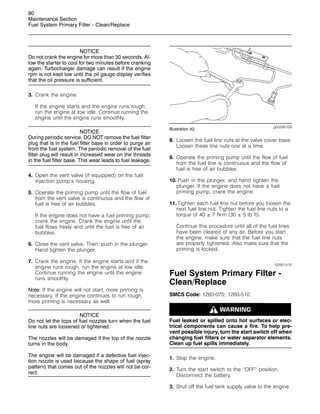 80
Maintenance Section
Fuel System Primary Filter - Clean/Replace
NOTICE
Do not crank the engine for more than 30 seconds. Al-
low the starter to cool for two minutes before cranking
again. Turbocharger damage can result if the engine
rpm is not kept low until the oil gauge display verifies
that the oil pressure is sufficient.
3. Crank the engine.
If the engine starts and the engine runs rough,
run the engine at low idle. Continue running the
engine until the engine runs smoothly.
NOTICE
During periodic service, DO NOT remove the fuel filter
plug that is in the fuel filter base in order to purge air
from the fuel system. The periodic removal of the fuel
filter plug will result in increased wear on the threads
in the fuel filter base. This wear leads to fuel leakage.
4. Open the vent valve (if equipped) on the fuel
injection pump’s housing.
5. Operate the priming pump until the flow of fuel
from the vent valve is continuous and the flow of
fuel is free of air bubbles.
If the engine does not have a fuel priming pump,
crank the engine. Crank the engine until the
fuel flows freely and until the fuel is free of air
bubbles.
6. Close the vent valve. Then, push in the plunger.
Hand tighten the plunger.
7. Crank the engine. If the engine starts and if the
engine runs rough, run the engine at low idle.
Continue running the engine until the engine
runs smoothly.
Note: If the engine will not start, more priming is
necessary. If the engine continues to run rough,
more priming is necessary as well.
NOTICE
Do not let the tops of fuel nozzles turn when the fuel
line nuts are loosened or tightened.
The nozzles will be damaged if the top of the nozzle
turns in the body.
The engine will be damaged if a defective fuel injec-
tion nozzle is used because the shape of fuel (spray
pattern) that comes out of the nozzles will not be cor-
rect.
g00290109
Illustration 42
8. Loosen the fuel line nuts at the valve cover base.
Loosen these line nuts one at a time.
9. Operate the priming pump until the flow of fuel
from the fuel line is continuous and the flow of
fuel is free of air bubbles.
10. Push in the plunger, and hand tighten the
plunger. If the engine does not have a fuel
priming pump, crank the engine.
11. Tighten each fuel line nut before you loosen the
next fuel line nut. Tighten the fuel line nuts to a
torque of 40 ± 7 N·m (30 ± 5 lb ft).
Continue this procedure until all of the fuel lines
have been cleared of any air. Before you start
the engine, make sure that the fuel line nuts
are properly tightened. Also make sure that the
priming is locked.
i00951418
Fuel System Primary Filter -
Clean/Replace
SMCS Code: 1260-070; 1260-510
Fuel leaked or spilled onto hot surfaces or elec-
trical components can cause a fire. To help pre-
vent possible injury, turn the start switch off when
changing fuel filters or water separator elements.
Clean up fuel spills immediately.
1. Stop the engine.
2. Turn the start switch to the “OFF” position.
Disconnect the battery.
3. Shut off the fuel tank supply valve to the engine.
 