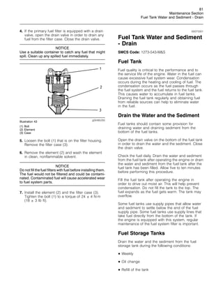 81
Maintenance Section
Fuel Tank Water and Sediment - Drain
4. If the primary fuel filter is equipped with a drain
valve, open the drain valve in order to drain any
fuel from the filter case. Close the drain valve.
NOTICE
Use a suitable container to catch any fuel that might
spill. Clean up any spilled fuel immediately.
g00485293
Illustration 43
(1) Bolt
(2) Element
(3) Case
5. Loosen the bolt (1) that is on the filter housing.
Remove the filter case (3).
6. Remove the element (2) and wash the element
in clean, nonflammable solvent.
NOTICE
Do not fill the fuel filters with fuel before installing them.
The fuel would not be filtered and could be contami-
nated. Contaminated fuel will cause accelerated wear
to fuel system parts.
7. Install the element (2) and the filter case (3).
Tighten the bolt (1) to a torque of 24 ± 4 N·m
(18 ± 3 lb ft).
i00073301
Fuel Tank Water and Sediment
- Drain
SMCS Code: 1273-543-MS
Fuel Tank
Fuel quality is critical to the performance and to
the service life of the engine. Water in the fuel can
cause excessive fuel system wear. Condensation
occurs during the heating and cooling of fuel. The
condensation occurs as the fuel passes through
the fuel system and the fuel returns to the fuel tank.
This causes water to accumulate in fuel tanks.
Draining the fuel tank regularly and obtaining fuel
from reliable sources can help to eliminate water
in the fuel.
Drain the Water and the Sediment
Fuel tanks should contain some provision for
draining water and draining sediment from the
bottom of the fuel tanks.
Open the drain valve on the bottom of the fuel tank
in order to drain the water and the sediment. Close
the drain valve.
Check the fuel daily. Drain the water and sediment
from the fuel tank after operating the engine or drain
the water and sediment from the fuel tank after the
fuel tank has been filled. Allow five to ten minutes
before performing this procedure.
Fill the fuel tank after operating the engine in
order to drive out moist air. This will help prevent
condensation. Do not fill the tank to the top. The
fuel expands as the fuel gets warm. The tank may
overflow.
Some fuel tanks use supply pipes that allow water
and sediment to settle below the end of the fuel
supply pipe. Some fuel tanks use supply lines that
take fuel directly from the bottom of the tank. If
the engine is equipped with this system, regular
maintenance of the fuel system filter is important.
Fuel Storage Tanks
Drain the water and the sediment from the fuel
storage tank during the following conditions:
• Weekly
• Oil change
• Refill of the tank
 