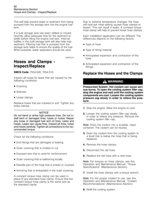82
Maintenance Section
Hoses and Clamps - Inspect/Replace
This will help prevent water or sediment from being
pumped from the storage tank into the engine fuel
tank.
If a bulk storage tank has been refilled or moved
recently, allow adequate time for the sediment to
settle before filling the engine fuel tank. Internal
baffles in the bulk storage tank will also help trap
sediment. Filtering fuel that is pumped from the
storage tank helps to ensure the quality of the fuel.
When possible, water separators should be used.
i00907072
Hoses and Clamps -
Inspect/Replace
SMCS Code: 7554-040; 7554-510
Inspect all hoses for leaks that are caused by the
following conditions:
• Cracking
• Softness
• Loose clamps
Replace hoses that are cracked or soft. Tighten any
loose clamps.
NOTICE
Do not bend or strike high pressure lines. Do not in-
stall bent or damaged lines, tubes or hoses. Repair
any loose or damaged fuel and oil lines, tubes and
hoses. Leaks can cause fires. Inspect all lines, tubes
and hoses carefully. Tighten all connections to the rec-
ommended torque.
Check for the following conditions:
• End fittings that are damaged or leaking
• Outer covering that is chafed or cut
• Exposed wire that is used for reinforcement
• Outer covering that is ballooning locally
• Flexible part of the hose that is kinked or crushed
• Armoring that is embedded in the outer covering
A constant torque hose clamp can be used in
place of any standard hose clamp. Ensure that the
constant torque hose clamp is the same size as
the standard clamp.
Due to extreme temperature changes, the hose
will heat set. Heat setting causes hose clamps to
loosen. This can result in leaks. A constant torque
hose clamp will help to prevent loose hose clamps.
Each installation application can be different. The
differences depend on the following factors:
• Type of hose
• Type of fitting material
• Anticipated expansion and contraction of the
hose
• Anticipated expansion and contraction of the
fittings
Replace the Hoses and the Clamps
Pressurized System: Hot coolant can cause seri-
ous burns. To open the cooling system filler cap,
stop the engine and wait until the cooling system
components are cool. Loosen the cooling system
pressure cap slowly in order to relieve the pres-
sure.
1. Stop the engine. Allow the engine to cool.
2. Loosen the cooling system filler cap slowly
in order to relieve any pressure. Remove the
cooling system filler cap.
Note: Drain the coolant into a suitable, clean
container. The coolant can be reused.
3. Drain the coolant from the cooling system to
a level that is below the hose that is being
replaced.
4. Remove the hose clamps.
5. Disconnect the old hose.
6. Replace the old hose with a new hose.
Note: For torques on hose clamps, see this
Operation and Maintenance Manual, “Torque
Specifications” (Maintenance Section).
7. Install the hose clamps with a torque wrench.
Note: For the proper coolant to use, see this
Operation and Maintenance Manual, “Coolant
Recommendations” (Maintenance Section).
8. Refill the cooling system.
 