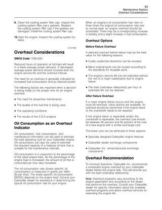 83
Maintenance Section
Overhaul Considerations
9. Clean the cooling system filler cap. Inspect the
cooling system filler cap’s gaskets. Replace
the cooling system filler cap if the gaskets are
damaged. Install the cooling system filler cap.
10. Start the engine. Inspect the cooling system for
leaks.
i01037896
Overhaul Considerations
SMCS Code: 7595-043
Reduced hours of operation at full load will result
in a lower average power demand. A decreased
average power demand should increase both the
engine service life and the overhaul interval.
The need for an overhaul is generally indicated by
increased fuel consumption and by reduced power.
The following factors are important when a decision
is being made on the proper time for an engine
overhaul:
• The need for preventive maintenance
• The quality of the fuel that is being used
• The operating conditions
• The results of the S·O·S analysis
Oil Consumption as an Overhaul
Indicator
Oil consumption, fuel consumption, and
maintenance information can be used to estimate
the total operating cost for your Caterpillar engine.
Oil consumption can also be used to estimate
the required capacity of a makeup oil tank that is
suitable for the maintenance intervals.
Oil consumption is in proportion to the percentage
of the rated engine load. As the percentage of the
engine load is increased, the amount of oil that is
consumed per hour also increases.
The oil consumption rate (brake specific oil
consumption) is measured in grams per kW/h
(lb per bhp). The brake specific oil consumption
(BSOC) depends on the engine load. Consult your
Caterpillar dealer for assistance in determining the
typical oil consumption rate for your engine.
When an engine’s oil consumption has risen to
three times the original oil consumption rate due
to normal wear, an engine overhaul should be
scheduled. There may be a corresponding increase
in blowby and a slight increase in fuel consumption.
Overhaul Options
Before Failure Overhaul
A planned overhaul before failure may be the best
value for the following reasons:
• Costly unplanned downtime can be avoided.
• Many original parts can be reused according to
the standards for reusable parts.
• The engine’s service life can be extended without
the risk of a major catastrophe due to engine
failure.
• The best cost/value relationship per hour of
extended life can be attained.
After Failure Overhaul
If a major engine failure occurs and the engine
must be removed, many options are available. An
overhaul should be performed if the engine block
or the crankshaft needs to be repaired.
If the engine block is repairable and/or the
crankshaft is repairable, the overhaul cost should
be between 40 percent and 50 percent of the cost
of a new engine with a similar exchange core.
This lower cost can be attributed to three aspects:
• Specially designed Caterpillar engine features
• Caterpillar dealer exchange components
• Caterpillar Inc. remanufactured exchange
components
Overhaul Recommendation
To minimize downtime, Caterpillar Inc. recommends
a scheduled engine overhaul by your Caterpillar
dealer before the engine fails. This will provide you
with the best cost/value relationship.
Note: Overhaul programs vary according to the
engine application and according to the dealer
that performs the overhaul. Consult your Caterpillar
dealer for specific information about the available
overhaul programs and about overhaul services for
extending the engine life.
 