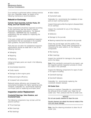 84
Maintenance Section
Overhaul Considerations
If an overhaul is performed without overhaul service
from your Caterpillar dealer, be aware of the
following maintenance recommendations.
Rebuild or Exchange
Cylinder Head Assembly, Cylinder Packs, Oil
Pump, and Fuel Transfer Pump
These components should be inspected according
to the instructions that are found in various
Caterpillar reusability publications. The Special
Publication, SEBF8029 lists the reusability
publications that are needed for inspecting the
engine parts.
If the parts comply with the established inspection
specifications that are expressed in the reusable
parts guideline, the parts should be reused.
Parts that are not within the established inspection
specifications should be dealt with in one of the
following manners:
• Salvaging
• Repairing
• Replacing
Using out-of-spec parts can result in the following
problems:
• Unscheduled downtime
• Costly repairs
• Damage to other engine parts
• Reduced engine efficiency
• Increased fuel consumption
Reduced engine efficiency and increased fuel
consumption translates into higher operating costs.
Therefore, Caterpillar Inc. recommends repairing
out-of-spec parts or replacing out-of-spec parts.
Inspection and/or Replacement
Crankshaft Bearings, Valve Rotators, and
Crankshaft Seals
The following components may not last until the
second overhaul.
• Thrust bearings
• Main bearings
• Rod bearings
• Valve rotators
• Crankshaft seals
Caterpillar Inc. recommends the installation of new
parts at each overhaul period.
Inspect these parts while the engine is disassembled
for an overhaul.
Inspect the crankshaft for any of the following
conditions:
• Deflection
• Damage to the journals
• Bearing material that has seized to the journals
Check the journal taper and the profile of the
crankshaft journals. Check these components by
interpreting the wear patterns on the following
components:
• Rod bearing
• Main bearings
Inspect the camshaft for damage to the journals
and to the lobes.
Note: If the camshaft is removed for any reason, use
the magnetic particle inspection process to check
for cracks in the camshaft.
Inspect the following components for signs of wear
or for signs of scuffing:
• Camshaft bearings
• Camshaft followers
Caterpillar Inc. recommends replacing the
crankshaft vibration damper.
Oil Cooler Core
During an overhaul, Caterpillar Inc. recommends
the removal of the oil cooler core. Clean the oil
cooler core. Then, pressure test the oil cooler core.
NOTICE
Do not use caustic cleaners to clean the core.
Caustic cleaners can attack the internal metals of the
core and cause leakage.
Note: Use this cleaning procedure to clean the oil
cooler core.
 