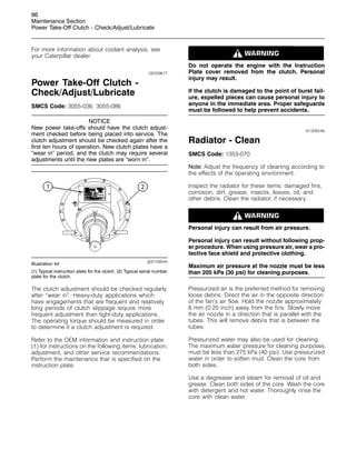 86
Maintenance Section
Power Take-Off Clutch - Check/Adjust/Lubricate
For more information about coolant analysis, see
your Caterpillar dealer.
i00339617
Power Take-Off Clutch -
Check/Adjust/Lubricate
SMCS Code: 3055-036; 3055-086
NOTICE
New power take-offs should have the clutch adjust-
ment checked before being placed into service. The
clutch adjustment should be checked again after the
first ten hours of operation. New clutch plates have a
“wear in” period, and the clutch may require several
adjustments until the new plates are “worn in”.
g00108044
Illustration 44
(1) Typical instruction plate for the clutch. (2) Typical serial number
plate for the clutch.
The clutch adjustment should be checked regularly
after “wear in”. Heavy-duty applications which
have engagements that are frequent and relatively
long periods of clutch slippage require more
frequent adjustment than light-duty applications.
The operating torque should be measured in order
to determine if a clutch adjustment is required.
Refer to the OEM information and instruction plate
(1) for instructions on the following items: lubrication,
adjustment, and other service recommendations.
Perform the maintenance that is specified on the
instruction plate.
Do not operate the engine with the Instruction
Plate cover removed from the clutch. Personal
injury may result.
If the clutch is damaged to the point of burst fail-
ure, expelled pieces can cause personal injury to
anyone in the immediate area. Proper safeguards
must be followed to help prevent accidents.
i01206548
Radiator - Clean
SMCS Code: 1353-070
Note: Adjust the frequency of cleaning according to
the effects of the operating environment.
Inspect the radiator for these items: damaged fins,
corrosion, dirt, grease, insects, leaves, oil, and
other debris. Clean the radiator, if necessary.
Personal injury can result from air pressure.
Personal injury can result without following prop-
er procedure. When using pressure air, wear a pro-
tective face shield and protective clothing.
Maximum air pressure at the nozzle must be less
than 205 kPa (30 psi) for cleaning purposes.
Pressurized air is the preferred method for removing
loose debris. Direct the air in the opposite direction
of the fan’s air flow. Hold the nozzle approximately
6 mm (0.25 inch) away from the fins. Slowly move
the air nozzle in a direction that is parallel with the
tubes. This will remove debris that is between the
tubes.
Pressurized water may also be used for cleaning.
The maximum water pressure for cleaning purposes
must be less than 275 kPa (40 psi). Use pressurized
water in order to soften mud. Clean the core from
both sides.
Use a degreaser and steam for removal of oil and
grease. Clean both sides of the core. Wash the core
with detergent and hot water. Thoroughly rinse the
core with clean water.
 