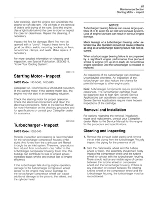 87
Maintenance Section
Starting Motor - Inspect
After cleaning, start the engine and accelerate the
engine to high idle rpm. This will help in the removal
of debris and drying of the core. Stop the engine.
Use a light bulb behind the core in order to inspect
the core for cleanliness. Repeat the cleaning, if
necessary.
Inspect the fins for damage. Bent fins may be
opened with a “comb”. Inspect these items for
good condition: welds, mounting brackets, air lines,
connections, clamps, and seals. Make repairs, if
necessary.
For more detailed information on cleaning and
inspection, see Special Publication, SEBD0518,
“Know Your Cooling System”.
i00651416
Starting Motor - Inspect
SMCS Code: 1451-040; 1453-040
Caterpillar Inc. recommends a scheduled inspection
of the starting motor. If the starting motor fails, the
engine may not start in an emergency situation.
Check the starting motor for proper operation.
Check the electrical connections and clean the
electrical connections. Refer to the Service Manual
for more information on the checking procedure and
for specifications or consult your Caterpillar dealer
for assistance.
i00912946
Turbocharger - Inspect
SMCS Code: 1052-040
Periodic inspection and cleaning is recommended
for the turbocharger compressor housing (inlet
side). Any fumes from the crankcase are filtered
through the air inlet system. Therefore, by-products
from oil and from combustion can collect in the
turbocharger compressor housing. Over time, this
buildup can contribute to loss of engine power,
increased black smoke and overall loss of engine
efficiency.
If the turbocharger fails during engine operation,
damage to the turbocharger compressor wheel
and/or to the engine may occur. Damage to
the turbocharger compressor wheel can cause
additional damage to the pistons, the valves, and
the cylinder head.
NOTICE
Turbocharger bearing failures can cause large quan-
tities of oil to enter the air inlet and exhaust systems.
Loss of engine lubricant can result in serious engine
damage.
Minor leakage of a turbocharger housing under ex-
tended low idle operation should not cause problems
as long as a turbocharger bearing failure has not oc-
curred.
When a turbocharger bearing failure is accompanied
by a significant engine performance loss (exhaust
smoke or engine rpm up at no load), do not continue
engine operation until the turbocharger is repaired or
replaced.
An inspection of the turbocharger can minimize
unscheduled downtime. An inspection of the
turbocharger can also reduce the chance for
potential damage to other engine parts.
Note: Turbocharger components require precision
clearances. The turbocharger cartridge must
be balanced due to high rpm. Severe Service
Applications can accelerate component wear.
Severe Service Applications require more frequent
inspections of the cartridge.
Removal and Installation
For options regarding the removal, installation,
repair and replacement, consult your Caterpillar
dealer. Refer to the Service Manual for this engine
for the procedure and specifications.
Cleaning and Inspecting
1. Remove the exhaust outlet piping and remove
the air inlet piping from the turbocharger. Visually
inspect the piping for the presence of oil.
2. Turn the compressor wheel and the turbine
wheel by hand. The assembly should turn freely.
Inspect the compressor wheel and the turbine
wheel for contact with the turbocharger housing.
There should not be any visible signs of contact
between the turbine wheel or compressor
wheel and the turbocharger housing. If there is
any indication of contact between the rotating
turbine wheel or the compressor wheel and the
turbocharger housing, the turbocharger must be
reconditioned.
 