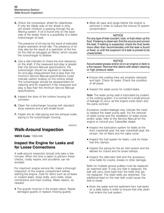 88
Maintenance Section
Walk-Around Inspection
3. Check the compressor wheel for cleanliness.
If only the blade side of the wheel is dirty,
dirt and/or moisture is passing through the air
filtering system. If oil is found only on the back
side of the wheel, there is a possibility of a failed
turbocharger oil seal.
The presence of oil may be the result of extended
engine operation at low idle. The presence of oil
may also be the result of a restriction of the line
for the inlet air (plugged air filters), which causes
the turbocharger to slobber.
4. Use a dial indicator to check the end clearance
on the shaft. If the measured end play is greater
than the Service Manual specifications, the
turbocharger should be repaired or replaced.
An end play measurement that is less than the
minimum Service Manual specifications could
indicate carbon buildup on the turbine wheel.
The turbocharger should be disassembled for
cleaning and for inspection if the measured end
play is less than the minimum Service Manual
specifications.
5. Inspect the bore of the turbine housing for
corrosion.
6. Clean the turbocharger housing with standard
shop solvents and a soft bristle brush.
7. Fasten the air inlet piping and the exhaust outlet
piping to the turbocharger housing.
i00632301
Walk-Around Inspection
SMCS Code: 1000-040
Inspect the Engine for Leaks and
for Loose Connections
A walk-around inspection should only take a few
minutes. When the time is taken to perform these
checks, costly repairs and accidents can be
avoided.
For maximum engine service life, make a thorough
inspection of the engine compartment before
starting the engine. Look for items such as oil leaks
or coolant leaks, loose bolts, worn belts, loose
connections and trash buildup. Make repairs, as
needed:
• The guards must be in the proper place. Repair
damaged guards or replace missing guards.
• Wipe all caps and plugs before the engine is
serviced in order to reduce the chance of system
contamination.
NOTICE
For any type of leak (coolant, lube, or fuel) clean up the
fluid. If leaking is observed, find the source and correct
the leak. If leaking is suspected, check the fluid levels
more often than recommended until the leak is found
or fixed, or until the suspicion of a leak is proved to be
unwarranted.
NOTICE
Accumulated grease and/or oil on an engine or deck is
a fire hazard. Remove this debris with steam cleaning
or high pressure water.
• Ensure that cooling lines are properly clamped
and tight. Check for leaks. Check the condition
of all pipes.
• Inspect the water pump for coolant leaks.
Note: The water pump seal is lubricated by coolant
in the cooling system. It is normal for a small amount
of leakage to occur as the engine cools down and
the parts contract.
Excessive coolant leakage may indicate the need
to replace the water pump seal. For the removal
of water pump and the installation of water pump
and/or seals, refer to the Service Manual for the
engine or consult your Caterpillar dealer.
• Inspect the lubrication system for leaks at the
front crankshaft seal, the rear crankshaft seal, the
oil pan, the oil filters and the valve cover.
• Inspect the fuel system for leaks. Look for loose
fuel line clamps.
• Inspect the piping for the air inlet system and the
elbows for cracks and for loose clamps.
• Inspect the alternator belt and the accessory
drive belts for cracks, breaks or other damage.
Belts for multiple groove pulleys must be replaced
as matched sets. If only one belt is replaced, the
belt will carry more load than the belts that are
not replaced. The older belts are stretched. The
additional load on the new belt could cause the
belt to break.
• Drain the water and the sediment from fuel tanks
on a daily basis in order to ensure that only clean
fuel enters the fuel system.
 