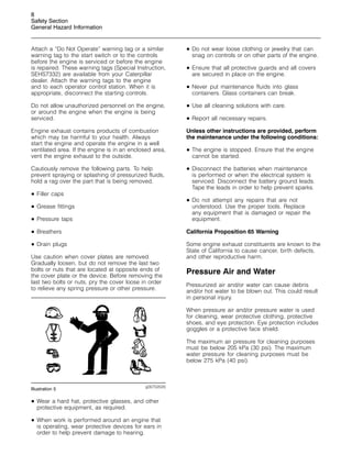 8
Safety Section
General Hazard Information
Attach a “Do Not Operate” warning tag or a similar
warning tag to the start switch or to the controls
before the engine is serviced or before the engine
is repaired. These warning tags (Special Instruction,
SEHS7332) are available from your Caterpillar
dealer. Attach the warning tags to the engine
and to each operator control station. When it is
appropriate, disconnect the starting controls.
Do not allow unauthorized personnel on the engine,
or around the engine when the engine is being
serviced.
Engine exhaust contains products of combustion
which may be harmful to your health. Always
start the engine and operate the engine in a well
ventilated area. If the engine is in an enclosed area,
vent the engine exhaust to the outside.
Cautiously remove the following parts. To help
prevent spraying or splashing of pressurized fluids,
hold a rag over the part that is being removed.
• Filler caps
• Grease fittings
• Pressure taps
• Breathers
• Drain plugs
Use caution when cover plates are removed.
Gradually loosen, but do not remove the last two
bolts or nuts that are located at opposite ends of
the cover plate or the device. Before removing the
last two bolts or nuts, pry the cover loose in order
to relieve any spring pressure or other pressure.
g00702020
Illustration 5
• Wear a hard hat, protective glasses, and other
protective equipment, as required.
• When work is performed around an engine that
is operating, wear protective devices for ears in
order to help prevent damage to hearing.
• Do not wear loose clothing or jewelry that can
snag on controls or on other parts of the engine.
• Ensure that all protective guards and all covers
are secured in place on the engine.
• Never put maintenance fluids into glass
containers. Glass containers can break.
• Use all cleaning solutions with care.
• Report all necessary repairs.
Unless other instructions are provided, perform
the maintenance under the following conditions:
• The engine is stopped. Ensure that the engine
cannot be started.
• Disconnect the batteries when maintenance
is performed or when the electrical system is
serviced. Disconnect the battery ground leads.
Tape the leads in order to help prevent sparks.
• Do not attempt any repairs that are not
understood. Use the proper tools. Replace
any equipment that is damaged or repair the
equipment.
California Proposition 65 Warning
Some engine exhaust constituents are known to the
State of California to cause cancer, birth defects,
and other reproductive harm.
Pressure Air and Water
Pressurized air and/or water can cause debris
and/or hot water to be blown out. This could result
in personal injury.
When pressure air and/or pressure water is used
for cleaning, wear protective clothing, protective
shoes, and eye protection. Eye protection includes
goggles or a protective face shield.
The maximum air pressure for cleaning purposes
must be below 205 kPa (30 psi). The maximum
water pressure for cleaning purposes must be
below 275 kPa (40 psi).
 
