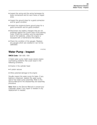89
Maintenance Section
Water Pump - Inspect
• Inspect the wiring and the wiring harnesses for
loose connections and for worn wires or frayed
wires.
• Inspect the ground strap for a good connection
and for good condition.
• Inspect the engine-to-frame ground strap for a
good connection and for good condition.
• Disconnect any battery chargers that are not
protected against the current drain of the starting
motor. Check the condition and the electrolyte
level of the batteries, unless the engine is
equipped with a maintenance free battery.
• Check the condition of the gauges. Replace
any gauges which are cracked or can not be
calibrated.
i01057943
Water Pump - Inspect
SMCS Code: 1361-040; 1361
A failed water pump might cause severe engine
overheating problems that could result in the
following conditions:
• Cracks in the cylinder head
• A piston seizure
• Other potential damage to the engine
Visually inspect the water pump for leaks. If any
leaking is observed, replace the water pump
seal or the water pump assembly. Refer to the
Service Manual for the disassembly and assembly
procedure.
Note: Refer to the Service Manual or consult your
Caterpillar dealer if any repair is needed or any
replacement is needed.
 