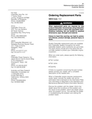 91
Reference Information Section
Customer Service
Far East
Caterpillar Asia Pte. Ltd.
7 Tractor Road
Jurong, Singapore 627968
Republic of Singapore
Phone: 65-662-8333
Fax: 65-662-8302
China
Caterpillar China Ltd.
37/F, The Lee Gardens
33 Hysan Avenue
Causeway Bay, Hong Kong
China
Phone: 852-2848-0333
Fax: 852-2848-0440
Japan
Shin Caterpillar Mitsubishi Ltd.
Setagaya Business Square Tower
10-1, Yoga 4-chome
Setagaya, Tokyo
Japan
Phone: 81-3-5717-1121
Fax: 81-3-5717-1177
Japan
Caterpillar Power Systems, Inc.
Japan Branch Sanno Grand Bldg.
2-14-2 Nagatacho
Chiyoda-ku, Tokyo, 100
Japan
Phone: 81-335-93-3237
Fax: 81-335-93-3238
Australia and New Zealand
Caterpillar of Australia Ltd.
1 Caterpillar Drive
Private Mail Bag 4
Tullamarine, Victoria 3043
Australia
Phone: 03-9339-9333
Fax: 03-9335-3366
i01028392
Ordering Replacement Parts
SMCS Code: 7567
When replacement parts are required for this
product Caterpillar recommends using Caterpillar
replacement parts or parts with equivalent spec-
ifications including, but not limited to, physical
dimensions, type, strength and material.
Failure to heed this warning can lead to prema-
ture failures, product damage, personal injury or
death.
Quality Caterpillar replacement parts are available
from Caterpillar dealers throughout the world.
Caterpillar dealers’ parts inventories are up-to-date.
The parts stocks include all of the parts that are
normally needed to protect your Caterpillar engine
investment.
When you order parts, please specify the following
information:
• Part number
• Part name
• Quantity
If there is a question concerning the part number,
please provide your dealer with a complete
description of the needed item.
When a Caterpillar engine requires maintenance
and/or repair, provide the dealer with all the
information that is stamped on the Information Plate.
This information is described in this Operation and
Maintenance Manual (Product Information Section).
Discuss the problem with the dealer. Inform the
dealer about the conditions of the problem and
the nature of the problem. Inform the dealer about
when the problem occurs. This will help the dealer
in troubleshooting the problem and solving the
problem faster.
 