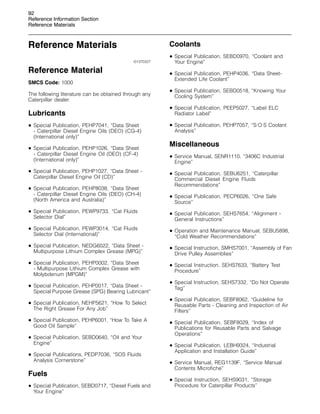 92
Reference Information Section
Reference Materials
Reference Materials
i01370327
Reference Material
SMCS Code: 1000
The following literature can be obtained through any
Caterpillar dealer.
Lubricants
• Special Publication, PEHP7041, “Data Sheet
- Caterpillar Diesel Engine Oils (DEO) (CG-4)
(International only)”
• Special Publication, PEHP1026, “Data Sheet
- Caterpillar Diesel Engine Oil (DEO) (CF-4)
(International only)”
• Special Publication, PEHP1027, “Data Sheet -
Caterpillar Diesel Engine Oil (CD)”
• Special Publication, PEHP8038, “Data Sheet
- Caterpillar Diesel Engine Oils (DEO) (CH-4)
(North America and Australia)”
• Special Publication, PEWP9733, “Cat Fluids
Selector Dial”
• Special Publication, PEWP3014, “Cat Fluids
Selector Dial (International)”
• Special Publication, NEDG6022, “Data Sheet -
Multipurpose Lithium Complex Grease (MPG)”
• Special Publication, PEHP0002, “Data Sheet
- Multipurpose Lithium Complex Grease with
Molybdenum (MPGM)”
• Special Publication, PEHP0017, “Data Sheet -
Special Purpose Grease (SPG) Bearing Lubricant”
• Special Publication, NEHP5621, “How To Select
The Right Grease For Any Job”
• Special Publication, PEHP6001, “How To Take A
Good Oil Sample”
• Special Publication, SEBD0640, “Oil and Your
Engine”
• Special Publications, PEDP7036, “SOS Fluids
Analysis Cornerstone”
Fuels
• Special Publication, SEBD0717, “Diesel Fuels and
Your Engine”
Coolants
• Special Publication, SEBD0970, “Coolant and
Your Engine”
• Special Publication, PEHP4036, “Data Sheet-
Extended Life Coolant”
• Special Publication, SEBD0518, “Knowing Your
Cooling System”
• Special Publication, PEEP5027, “Label ELC
Radiator Label”
• Special Publication, PEHP7057, “S·O·S Coolant
Analysis”
Miscellaneous
• Service Manual, SENR1110, “3406C Industrial
Engine”
• Special Publication, SEBU6251, “Caterpillar
Commercial Diesel Engine Fluids
Recommendations”
• Special Publication, PECP6026, “One Safe
Source”
• Special Publication, SEHS7654, “Alignment -
General Instructions”
• Operation and Maintenance Manual, SEBU5898,
“Cold Weather Recommendations”
• Special Instruction, SMHS7001, “Assembly of Fan
Drive Pulley Assemblies”
• Special Instruction, SEHS7633, “Battery Test
Procedure”
• Special Instruction, SEHS7332, “Do Not Operate
Tag”
• Special Publication, SEBF8062, “Guideline for
Reusable Parts - Cleaning and Inspection of Air
Filters”
• Special Publication, SEBF8029, “Index of
Publications for Reusable Parts and Salvage
Operations”
• Special Publication, LEBH9324, “Industrial
Application and Installation Guide”
• Service Manual, REG1139F, “Service Manual
Contents Microfiche”
• Special Instruction, SEHS9031, “Storage
Procedure for Caterpillar Products”
 