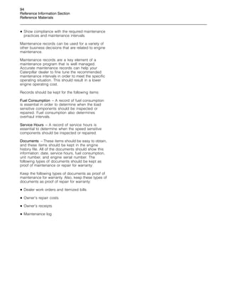 94
Reference Information Section
Reference Materials
• Show compliance with the required maintenance
practices and maintenance intervals.
Maintenance records can be used for a variety of
other business decisions that are related to engine
maintenance.
Maintenance records are a key element of a
maintenance program that is well managed.
Accurate maintenance records can help your
Caterpillar dealer to fine tune the recommended
maintenance intervals in order to meet the specific
operating situation. This should result in a lower
engine operating cost.
Records should be kept for the following items:
Fuel Consumption – A record of fuel consumption
is essential in order to determine when the load
sensitive components should be inspected or
repaired. Fuel consumption also determines
overhaul intervals.
Service Hours – A record of service hours is
essential to determine when the speed sensitive
components should be inspected or repaired.
Documents – These items should be easy to obtain,
and these items should be kept in the engine
history file. All of the documents should show this
information: date, service hours, fuel consumption,
unit number, and engine serial number. The
following types of documents should be kept as
proof of maintenance or repair for warranty:
Keep the following types of documents as proof of
maintenance for warranty. Also, keep these types of
documents as proof of repair for warranty:
• Dealer work orders and itemized bills
• Owner’s repair costs
• Owner’s receipts
• Maintenance log
 