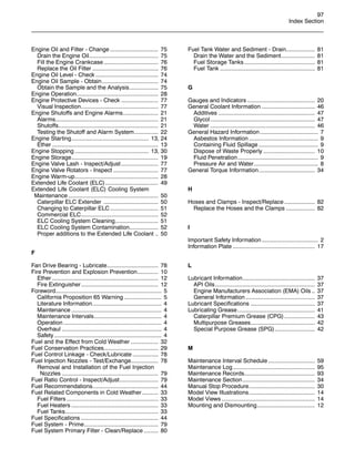 97
Index Section
Engine Oil and Filter - Change .............................. 75
Drain the Engine Oil........................................... 75
Fill the Engine Crankcase.................................. 76
Replace the Oil Filter ......................................... 76
Engine Oil Level - Check ....................................... 74
Engine Oil Sample - Obtain................................... 74
Obtain the Sample and the Analysis.................. 75
Engine Operation................................................... 28
Engine Protective Devices - Check ....................... 77
Visual Inspection................................................ 77
Engine Shutoffs and Engine Alarms...................... 21
Alarms................................................................ 21
Shutoffs.............................................................. 21
Testing the Shutoff and Alarm System............... 22
Engine Starting................................................ 13, 24
Ether .................................................................. 13
Engine Stopping .............................................. 13, 30
Engine Storage...................................................... 19
Engine Valve Lash - Inspect/Adjust ....................... 77
Engine Valve Rotators - Inspect ............................ 77
Engine Warm-up.................................................... 28
Extended Life Coolant (ELC)................................. 49
Extended Life Coolant (ELC) Cooling System
Maintenance ........................................................ 50
Caterpillar ELC Extender .................................. 50
Changing to Caterpillar ELC .............................. 51
Commercial ELC................................................ 52
ELC Cooling System Cleaning........................... 51
ELC Cooling System Contamination.................. 52
Proper additions to the Extended Life Coolant .. 50
F
Fan Drive Bearing - Lubricate................................ 78
Fire Prevention and Explosion Prevention............. 10
Ether .................................................................. 12
Fire Extinguisher................................................ 12
Foreword.................................................................. 5
California Proposition 65 Warning ....................... 5
Literature Information........................................... 4
Maintenance ........................................................ 4
Maintenance Intervals.......................................... 4
Operation ............................................................. 4
Overhaul .............................................................. 4
Safety................................................................... 4
Fuel and the Effect from Cold Weather ................. 32
Fuel Conservation Practices.................................. 29
Fuel Control Linkage - Check/Lubricate ................ 78
Fuel Injection Nozzles - Test/Exchange................. 78
Removal and Installation of the Fuel Injection
Nozzles ............................................................ 79
Fuel Ratio Control - Inspect/Adjust........................ 79
Fuel Recommendations......................................... 44
Fuel Related Components in Cold Weather .......... 33
Fuel Filters ......................................................... 33
Fuel Heaters ...................................................... 33
Fuel Tanks.......................................................... 33
Fuel Specifications ................................................ 44
Fuel System - Prime.............................................. 79
Fuel System Primary Filter - Clean/Replace ......... 80
Fuel Tank Water and Sediment - Drain.................. 81
Drain the Water and the Sediment..................... 81
Fuel Storage Tanks............................................ 81
Fuel Tank ........................................................... 81
G
Gauges and Indicators .......................................... 20
General Coolant Information ................................. 46
Additives ............................................................ 47
Glycol................................................................. 47
Water ................................................................. 46
General Hazard Information .................................... 7
Asbestos Information ........................................... 9
Containing Fluid Spillage ..................................... 9
Dispose of Waste Properly ................................ 10
Fluid Penetration.................................................. 9
Pressure Air and Water........................................ 8
General Torque Information................................... 34
H
Hoses and Clamps - Inspect/Replace ................... 82
Replace the Hoses and the Clamps .................. 82
I
Important Safety Information ................................... 2
Information Plate ................................................... 17
L
Lubricant Information............................................. 37
API Oils.............................................................. 37
Engine Manufacturers Association (EMA) Oils .. 37
General Information ........................................... 37
Lubricant Specifications ........................................ 37
Lubricating Grease................................................ 41
Caterpillar Premium Grease (CPG)................... 43
Multipurpose Greases........................................ 42
Special Purpose Grease (SPG)......................... 42
M
Maintenance Interval Schedule ............................. 59
Maintenance Log................................................... 95
Maintenance Records............................................ 93
Maintenance Section............................................. 34
Manual Stop Procedure......................................... 30
Model View Illustrations......................................... 14
Model Views .......................................................... 14
Mounting and Dismounting.................................... 12
 