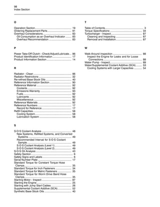 98
Index Section
O
Operation Section.................................................. 19
Ordering Replacement Parts................................. 91
Overhaul Considerations....................................... 83
Oil Consumption as an Overhaul Indicator ........ 83
Overhaul Recommendation ............................... 83
P
Power Take-Off Clutch - Check/Adjust/Lubricate... 86
Product Identification Information.......................... 17
Product Information Section .................................. 14
R
Radiator - Clean .................................................... 86
Radiator Restrictions ............................................. 32
Re-refined Base Stock Oils ................................... 40
Reference Information Section.............................. 90
Reference Material ................................................ 92
Coolants............................................................. 92
Emissions Warranty ........................................... 93
Fuels .................................................................. 92
Lubricants .......................................................... 92
Miscellaneous .................................................... 92
Reference Materials .............................................. 92
Reference Numbers .............................................. 17
Record for Reference......................................... 17
Refill Capacities..................................................... 58
Cooling System.................................................. 58
Lubrication System ............................................ 58
S
S·O·S Coolant Analysis ......................................... 48
New Systems, Refilled Systems, and Converted
Systems ........................................................... 49
Recommended Interval for S·O·S Coolant
Sample............................................................. 49
S·O·S Coolant Analysis (Level 1)....................... 49
S·O·S Coolant Analysis (Level 2)....................... 49
S·O·S Oil Analysis ................................................. 43
Safety Section ......................................................... 6
Safety Signs and Labels.......................................... 6
Serial Number Plate .............................................. 17
Standard Torque for Constant Torque Hose
Clamps................................................................. 35
Standard Torque for Inch Fasteners ...................... 34
Standard Torque for Metric Fasteners ................... 35
Standard Torque for Worm Drive Band Hose
Clamps................................................................. 35
Starting Motor - Inspect......................................... 87
Starting the Engine................................................ 25
Starting with Jump Start Cables............................ 26
Supplemental Coolant Additive (SCA)................... 52
Synthetic Base Stock Oils ..................................... 40
T
Table of Contents..................................................... 3
Torque Specifications ............................................ 34
Turbocharger - Inspect........................................... 87
Cleaning and Inspecting .................................... 87
Removal and Installation.................................... 87
W
Walk-Around Inspection ........................................ 88
Inspect the Engine for Leaks and for Loose
Connections ..................................................... 88
Water Pump - Inspect............................................ 89
Water/Supplemental Coolant Additive (SCA) ........ 53
Cooling Systems with Larger Capacities ........... 54
 