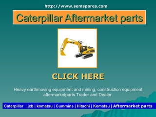 Caterpillar Aftermarket parts CLICK HERE Caterpillar   |  jcb | komatsu  |  Cummins | Hitachi | Komatsu |  Aftermarket parts Heavy earthmoving equipment and mining, construction equipment aftermarketparts Trader and Dealer. http://www.semspares.com 