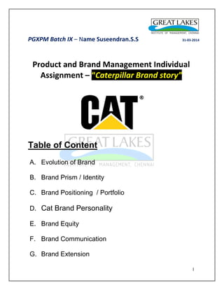 PGXPM Batch IX – Name Suseendran.S.S 31-03-2014 
1 
Product and Brand Management Individual Assignment – “Caterpillar Brand story” 
Table of Content 
A. Evolution of Brand 
B. Brand Prism / Identity 
C. Brand Positioning / Portfolio 
D. Cat Brand Personality 
E. Brand Equity 
F. Brand Communication 
G. Brand Extension 
 