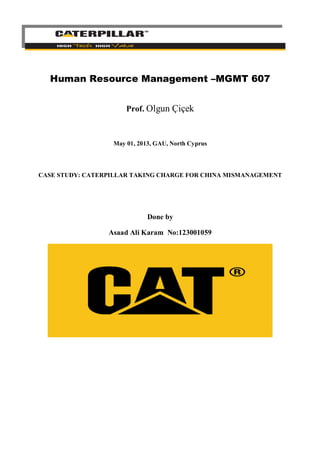 Human Resource Management –MGMT 607
Prof. Olgun Çiçek

May 01, 2013, GAU, North Cyprus

CASE STUDY: CATERPILLAR TAKING CHARGE FOR CHINA MISMANAGEMENT

Done by
Asaad Ali Karam No:123001059

 