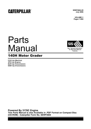 SEBP3684-29
July 2006
VOLUME I
Pages 1-604
Parts
Manual See “General Information”
for New Parts Manual
Features.
140H Motor Grader
CCA1-Up (Machine)
3PD1-Up (Engine)
BJN1-Up (Transmission)
EDB1-Up (Transmission)
Powered By 3176C Engine
This Parts Manual is also Available in .PDF Format on Compact Disc
(CD-ROM) - Caterpillar Form No. SERP3684
 