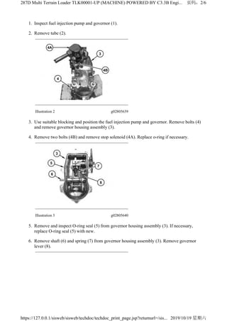 1. Inspect fuel injection pump and governor (1).
2. Remove tube (2).
Illustration 2 g02805639
3. Use suitable blocking and position the fuel injection pump and governor. Remove bolts (4)
and remove governor housing assembly (3).
4. Remove two bolts (4B) and remove stop solenoid (4A). Replace o-ring if necessary.
Illustration 3 g02805640
5. Remove and inspect O-ring seal (5) from governor housing assembly (3). If necessary,
replace O-ring seal (5) with new.
6. Remove shaft (6) and spring (7) from governor housing assembly (3). Remove governor
lever (8).
2/6287D Multi Terrain Loader TLK00001-UP (MACHINE) POWERED BY C3.3B Engi...
2019/10/19https://127.0.0.1/sisweb/sisweb/techdoc/techdoc_print_page.jsp?returnurl=/sis...
 