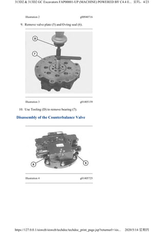 Illustration 2 g00940716
9. Remove valve plate (5) and O-ring seal (6).
Illustration 3 g01405139
10. Use Tooling (D) to remove bearing (7).
Disassembly of the Counterbalance Valve
Illustration 4 g01405725
4/23
313D2 & 313D2 GC Excavators FAP00001-UP (MACHINE) POWERED BY C4.4 E...
2020/5/14
https://127.0.0.1/sisweb/sisweb/techdoc/techdoc_print_page.jsp?returnurl=/sis...
 