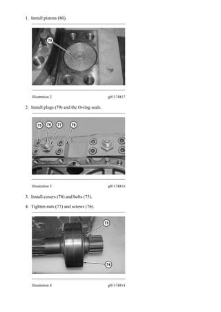 1. Install pistons (80).
Illustration 2 g01174817
2. Install plugs (79) and the O-ring seals.
Illustration 3 g01174816
3. Install covers (78) and bolts (75).
4. Tighten nuts (77) and screws (76).
Illustration 4 g01174814
2/14(W)
w
2020/7/23
https://127.0.0.1/sisweb/sisweb/techdoc/techdoc_print_page.jsp?returnurl=/sisweb/sisw...
 