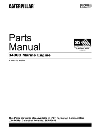 SEBP2658-25
October 2007
Parts
Manual See “General Information”
for New Parts Manual
Features.
3406C Marine Engine
4TB3482-Up (Engine)
This Parts Manual is also Available in .PDF Format on Compact Disc
(CD-ROM) - Caterpillar Form No. SERP2658
 