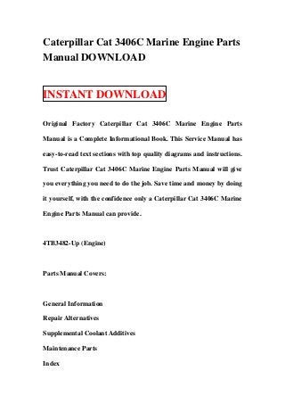 Caterpillar Cat 3406C Marine Engine Parts
Manual DOWNLOAD


INSTANT DOWNLOAD

Original Factory Caterpillar Cat 3406C Marine Engine Parts

Manual is a Complete Informational Book. This Service Manual has

easy-to-read text sections with top quality diagrams and instructions.

Trust Caterpillar Cat 3406C Marine Engine Parts Manual will give

you everything you need to do the job. Save time and money by doing

it yourself, with the confidence only a Caterpillar Cat 3406C Marine

Engine Parts Manual can provide.



4TB3482-Up (Engine)



Parts Manual Covers:



General Information

Repair Alternatives

Supplemental Coolant Additives

Maintenance Parts

Index
 