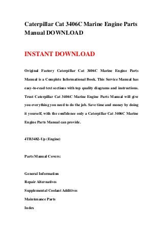 Caterpillar Cat 3406C Marine Engine Parts
Manual DOWNLOAD
INSTANT DOWNLOAD
Original Factory Caterpillar Cat 3406C Marine Engine Parts
Manual is a Complete Informational Book. This Service Manual has
easy-to-read text sections with top quality diagrams and instructions.
Trust Caterpillar Cat 3406C Marine Engine Parts Manual will give
you everything you need to do the job. Save time and money by doing
it yourself, with the confidence only a Caterpillar Cat 3406C Marine
Engine Parts Manual can provide.
4TB3482-Up (Engine)
Parts Manual Covers:
General Information
Repair Alternatives
Supplemental Coolant Additives
Maintenance Parts
Index
 