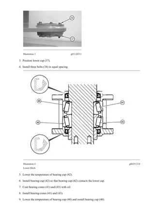 Illustration 3 g01120311
3. Position lower cap (37).
4. Install three bolts (34) in equal spacing.
Illustration 4 g06351214
Lower Hitch
5. Lower the temperature of bearing cup (42).
6. Install bearing cup (42) so that bearing cup (42) contacts the lower cap.
7. Coat bearing cones (41) and (43) with oil.
8. Install bearing cones (41) and (43).
9. Lower the temperature of bearing cup (40) and install bearing cup (40).
3/19
928HZ 930H Wheel Loader DHC00001-04199 (MACHINE) POWERED BY C6.6 En...
2020/4/24
https://127.0.0.1/sisweb/sisweb/techdoc/techdoc_print_page.jsp?returnurl=/sis...
 