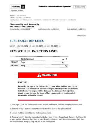 Shutdown SIS
Previous Screen
Product: TRACK LOADER
Model: 973 TRACK LOADER 66G
Configuration: 973 TRACK LOADER / HIGH DRIVE / 66G00001-UP (MACHINE) POWERED BY 3306 ENGINE
Disassembly and Assembly
973 TRACK-TYPE LOADERS
Media Number -SENR2458-01 Publication Date -01/11/2003 Date Updated -12/06/2014
SENR24580019
FUEL INJECTION LINES
SMCS - 1252-11; 1252-12; 1256-11; 1256-12; 1256-15; 1256-16
REMOVE FUEL INJECTION LINES
CAUTION
Do not let the tops of the fuel nozzles (2) turn when fuel line nuts (1) are
loosened. The nozzles will become damaged if the top of the nozzle turns
in the body. The engine will be damaged if a damaged fuel injection
nozzle is used because the shape of fuel (spray pattern) coming out of
the nozzles will not be correct.
1. Hold tops (2) on the fuel nozzles with a wrench and loosen fuel line nuts (1) on the nozzles.
2. Remove bolt (3) from the clamp that holds the fuel lines to the cylinder head.
3. Loosen fuel line nuts (4) at the fuel injection pump.
4. Remove bolt (5) from the clamp that holds fuel lines (6) to cylinder head. Remove fuel lines (6)
as a set and the other four fuel lines as a set. Install tooling (A) and (B) on the nozzles, fuel lines
and fuel injection pump to keep dirt out of the fuel system.
1/9
973 TRACK LOADER / HIGH DRIVE / 66G00001-UP (MACHINE) POWERED B...
2021/12/1
https://127.0.0.1/sisweb/sisweb/techdoc/techdoc_print_page.jsp?returnurl=/sis...
 